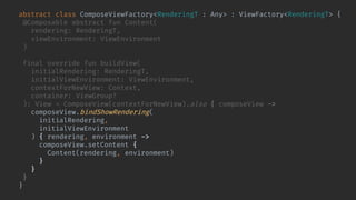 abstract class ComposeViewFactory<RenderingT : Any> : ViewFactory<RenderingT> {
@Composable abstract fun Content(
rendering: RenderingT,
viewEnvironment: ViewEnvironment
)
final override fun buildView(
initialRendering: RenderingT,
initialViewEnvironment: ViewEnvironment,
contextForNewView: Context,
container: ViewGroup?
): View = ComposeView(contextForNewView).also { composeView ->
composeView.bindShowRendering(
initialRendering,
initialViewEnvironment
) { rendering, environment ->
composeView.setContent {
Content(rendering, environment)
}
}
}
}
 