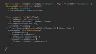 abstract class ComposeViewFactory<RenderingT : Any> : ViewFactory<RenderingT> {
@Composable abstract fun Content(
rendering: RenderingT,
viewEnvironment: ViewEnvironment
)
final override fun buildView(
initialRendering: RenderingT,
initialViewEnvironment: ViewEnvironment,
contextForNewView: Context,
container: ViewGroup?
): View = ComposeView(contextForNewView).also { composeView ->
composeView.bindShowRendering(
initialRendering,
initialViewEnvironment
) { rendering, environment ->
composeView.setContent {
Content(rendering, environment)
}
}
}
}
 