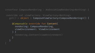 interface ComposeRendering : AndroidViewRendering<Nothing> {
override val viewFactory: ViewFactory<Nothing>
get() = object : ComposeViewFactory<ComposeRendering>() {
@Composable override fun Content(
rendering: ComposeRendering,
viewEnvironment: ViewEnvironment
) {
rendering.Content(viewEnvironment)
}
}
}
 