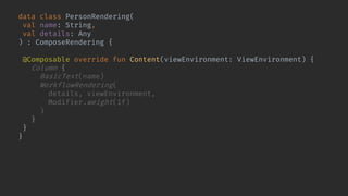 data class PersonRendering(
val name: String,
val details: Any
) : ComposeRendering {
@Composable override fun Content(viewEnvironment: ViewEnvironment) {
Column {
BasicText(name)
WorkflowRendering(
details, viewEnvironment,
Modifier.weight(1f)
)
}
}
}
 
