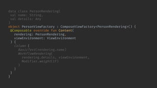 data class PersonRendering(
val name: String,
val details: Any
)
object PersonViewFactory : ComposeViewFactory<PersonRendering>() {
@Composable override fun Content(
rendering: PersonRendering,
viewEnvironment: ViewEnvironment
) {
Column {
BasicText(rendering.name)
WorkflowRendering(
rendering.details, viewEnvironment,
Modifier.weight(1f)
)
}
}
}
 