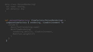 data class PersonRendering(
val name: String,
val details: Any
)
val personViewFactory: ViewFactory<PersonRendering> =
composeViewFactory { rendering, viewEnvironment ->
Column {
BasicText(rendering.name)
WorkflowRendering(
rendering.details, viewEnvironment,
Modifier.weight(1f)
)
}
}
 