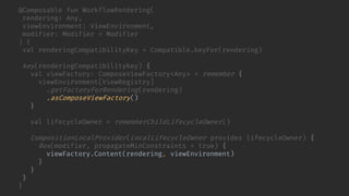 @Composable fun WorkflowRendering(
rendering: Any,
viewEnvironment: ViewEnvironment,
modifier: Modifier = Modifier
) {
val renderingCompatibilityKey = Compatible.keyFor(rendering)
key(renderingCompatibilityKey) {
val viewFactory: ComposeViewFactory<Any> = remember {
viewEnvironment[ViewRegistry]
.getFactoryForRendering(rendering)
.asComposeViewFactory()
}
val lifecycleOwner = rememberChildLifecycleOwner()
CompositionLocalProvider(LocalLifecycleOwner provides lifecycleOwner) {
Box(modifier, propagateMinConstraints = true) {
viewFactory.Content(rendering, viewEnvironment)
}
}
}
}
 
