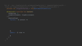 fun <R : Any> ViewFactory<R>.asComposeViewFactory(): ComposeViewFactory<R> =
(this as? ComposeViewFactory) ?: object : ComposeViewFactory<R>() {
private val originalFactory = this@asComposeViewFactory
@Composable override fun Content(
rendering: R,
viewEnvironment: ViewEnvironment
) {
AndroidView(
factory = { context ->
originalFactory.buildView(rendering, viewEnvironment, context, container = null)
.also { view ->
checkNotNull(view.getShowRendering<Any>()) {
"View.bindShowRendering should have been called for $view"
}
}
},
update = { view ->
view.showRendering(rendering, viewEnvironment)
}
)
}
}
 