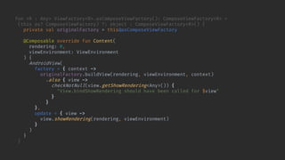fun <R : Any> ViewFactory<R>.asComposeViewFactory(): ComposeViewFactory<R> =
(this as? ComposeViewFactory) ?: object : ComposeViewFactory<R>() {
private val originalFactory = this@asComposeViewFactory
@Composable override fun Content(
rendering: R,
viewEnvironment: ViewEnvironment
) {
AndroidView(
factory = { context ->
originalFactory.buildView(rendering, viewEnvironment, context)
.also { view ->
checkNotNull(view.getShowRendering<Any>()) {
"View.bindShowRendering should have been called for $view"
}w, lifecycleOwner)
}
},
update = { view ->
view.showRendering(rendering, viewEnvironment)
}
)
}
}
 