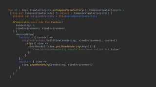 fun <R : Any> ViewFactory<R>.asComposeViewFactory(): ComposeViewFactory<R> =
(this as? ComposeViewFactory) ?: object : ComposeViewFactory<R>() {
private val originalFactory = this@asComposeViewFactory
@Composable override fun Content(
rendering: R,
viewEnvironment: ViewEnvironment
) {
AndroidView(
factory = { context ->
originalFactory.buildView(rendering, viewEnvironment, context)
.also { view ->
checkNotNull(view.getShowRendering<Any>()) {
"View.bindShowRendering should have been called for $view"
}
}
},
update = { view ->
view.showRendering(rendering, viewEnvironment)
}
)
}
}
 