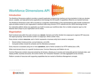 1-1.5.0 04-18-2018
Workforce Dimensions API
Introduction
The Workforce Dimensions platform provides a powerful application programming interface and documentation to help you develop
secure, scalable, and high-performance applications that leverage the full breadth of capabilities offered by our backend services.
The Workforce Dimensions suite’s API is founded on a pragmatic implementation of the representational state transfer architectural
style and allows access to your organization’s workforce data using common HTTP methods and the JSON interchange format.
Our extensible platform allows any application you build to access your workforce data, from a mobile companion app to a full-
featured client unique to your organization and its needs.
Organization
Each functional area within the suite is known as a domain. Domains are further divided into subgroups to organize API resources
into logical groupings. Some domains contain no subgroups. Others contain many.
Every domain contains resources, each of which represents a business entity that is stored or computed.
• Stored entities include punches, accrual balances, and shifts
• Computed entities include the schedule and the Attendance processor
Every resource is accessed using one or more operations, each of which consists of an HTTP method plus a URL.
While most domains focus on a specific functional area, Common Resources and Platform do not.
Common Resources contains resources shared by all domains, allowing you to access and manipulate general employee data, user
display profiles, business structures, the Control Center, the Transaction Assistant, and data aggregated across domains.
Platform consists of resources with supporting capabilities that are neutral to Workforce Management concepts.
© 2018, Kronos Incorporated.
 