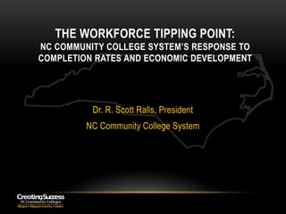 THE WORKFORCE TIPPING POINT:
NC COMMUNITY COLLEGE SYSTEM’S RESPONSE TO
COMPLETION RATES AND ECONOMIC DEVELOPMENT




          Dr. R. Scott Ralls, President
         NC Community College System
 