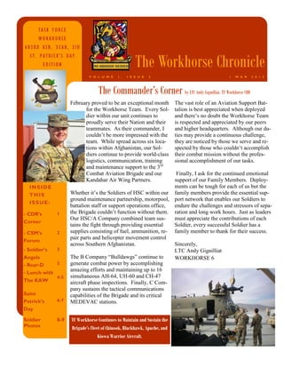TASK FORCE
      WORKHORSE
603RD ASB, 3CAB, 3ID


                                                       The Workhorse Chronicle
  ST. PATRICK’S DAY
          EDITION

                              V O L U M E    1 ,   I S S U E   2                                 1   M A R   2 0 1 3



                                  The Commander’s Corner by LTC Andy Gignilliat, TF Workhorse CDR
                     February proved to be an exceptional month           The vast role of an Aviation Support Bat-
                           for the Workhorse Team. Every Sol-             talion is best appreciated when deployed
                           dier within our unit continues to              and there’s no doubt the Workhorse Team
                           proudly serve their Nation and their           is respected and appreciated by our peers
                           teammates. As their commander, I               and higher headquarters. Although our du-
                           couldn’t be more impressed with the            ties may provide a continuous challenge,
                           team. While spread across six loca-            they are noticed by those we serve and re-
                           tions within Afghanistan, our Sol-             spected by those who couldn’t accomplish
                           diers continue to provide world-class          their combat mission without the profes-
                           logistics, communication, training             sional accomplishment of our tasks.
                           and maintenance support to the 3rd
                           Combat Aviation Brigade and our          Finally, I ask for the continued emotional
                           Kandahar Air Wing Partners.             support of our Family Members. Deploy-
  INSIDE                                                           ments can be tough for each of us but the
  THIS               Whether it’s the Soldiers of HSC within our family members provide the essential sup-
                     ground maintenance partnership, motorpool, port network that enables our Soldiers to
  ISSUE:
                     battalion staff or support operations office, endure the challenges and stressors of sepa-
- CDR’s        1     the Brigade couldn’t function without them. ration and long work hours. Just as leaders
                     Our HSC/A Company combined team sus-          must appreciate the contributions of each
Corner
                     tains the fight through providing essential   Soldier, every successful Soldier has a
- CSM’s        2     supplies consisting of fuel, ammunition, re- family member to thank for their success.
                     pair parts and helicopter movement control
Forum
                     across Southern Afghanistan.                  Sincerely,
- Soldier’s  3                                                     LTC Andy Gignilliat
Angels               The B Company “Bulldawgs” continue to         WORKHORSE 6
- Rear-D     3       generate combat power by accomplishing
                     amazing efforts and maintaining up to 16
- Lunch with
               4-5   simultaneous AH-64, UH-60 and CH-47
The KAW              aircraft phase inspections. Finally, C Com-
                     pany sustains the tactical communications
Saint                capabilities of the Brigade and its critical
Patrick’s      6-7   MEDEVAC stations.
Day

Soldier        8-9   TF Workhorse Continues to Maintain and Sustain the
Photos               Brigade’s Fleet of Chinook, Blackhawk, Apache, and
                                   Kiowa Warrior Aircraft.
 