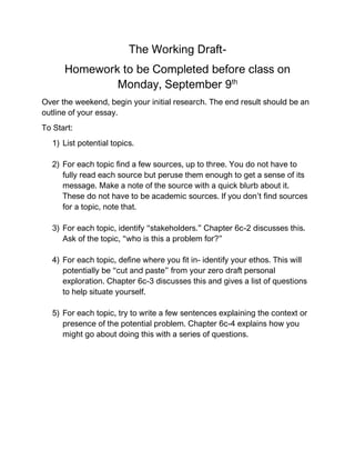 The Working Draft-
Homework to be Completed before class on
Monday, September 9th
Over the weekend, begin your initial research. The end result should be an
outline of your essay.
To Start:
1) List potential topics.
2) For each topic find a few sources, up to three. You do not have to
fully read each source but peruse them enough to get a sense of its
message. Make a note of the source with a quick blurb about it.
These do not have to be academic sources. If you don’t find sources
for a topic, note that.
3) For each topic, identify “stakeholders.” Chapter 6c-2 discusses this.
Ask of the topic, “who is this a problem for?”
4) For each topic, define where you fit in- identify your ethos. This will
potentially be “cut and paste” from your zero draft personal
exploration. Chapter 6c-3 discusses this and gives a list of questions
to help situate yourself.
5) For each topic, try to write a few sentences explaining the context or
presence of the potential problem. Chapter 6c-4 explains how you
might go about doing this with a series of questions.
 