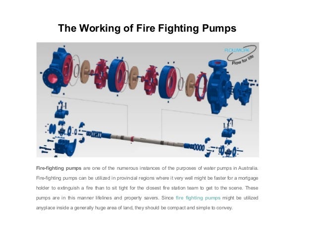 The Working of Fire Fighting Pumps
Fire-fighting pumps are one of the numerous instances of the purposes of water pumps in Australia.
Fire-fighting pumps can be utilized in provincial regions where it very well might be faster for a mortgage
holder to extinguish a fire than to sit tight for the closest fire station team to get to the scene. These
pumps are in this manner lifelines and property savers. Since fire fighting pumps might be utilized
anyplace inside a generally huge area of land, they should be compact and simple to convey.
 
