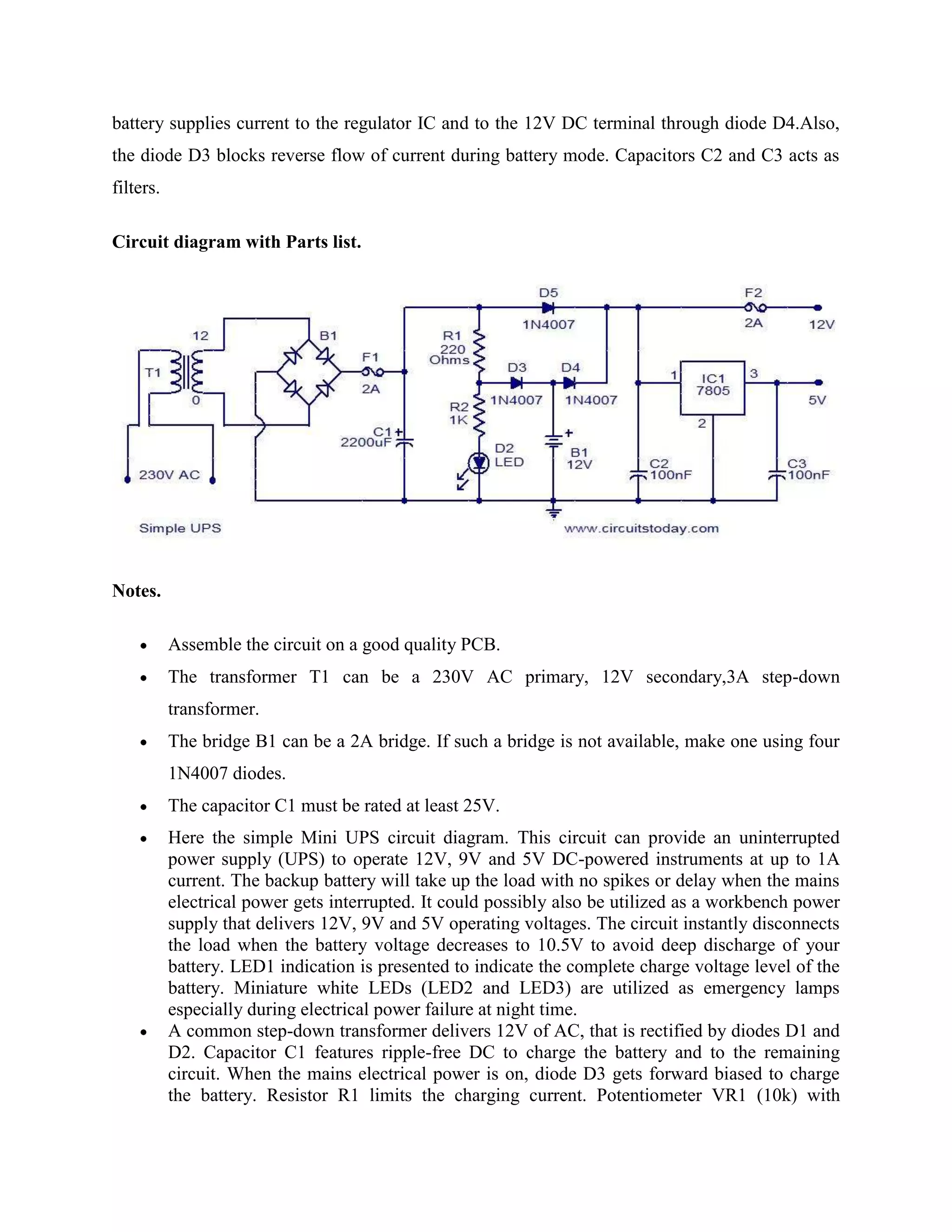 battery supplies current to the regulator IC and to the 12V DC terminal through diode D4.Also,
the diode D3 blocks reverse flow of current during battery mode. Capacitors C2 and C3 acts as
filters.
Circuit diagram with Parts list.

Notes.
Assemble the circuit on a good quality PCB.
The transformer T1 can be a 230V AC primary, 12V secondary,3A step-down
transformer.
The bridge B1 can be a 2A bridge. If such a bridge is not available, make one using four
1N4007 diodes.
The capacitor C1 must be rated at least 25V.
Here the simple Mini UPS circuit diagram. This circuit can provide an uninterrupted
power supply (UPS) to operate 12V, 9V and 5V DC-powered instruments at up to 1A
current. The backup battery will take up the load with no spikes or delay when the mains
electrical power gets interrupted. It could possibly also be utilized as a workbench power
supply that delivers 12V, 9V and 5V operating voltages. The circuit instantly disconnects
the load when the battery voltage decreases to 10.5V to avoid deep discharge of your
battery. LED1 indication is presented to indicate the complete charge voltage level of the
battery. Miniature white LEDs (LED2 and LED3) are utilized as emergency lamps
especially during electrical power failure at night time.
A common step-down transformer delivers 12V of AC, that is rectified by diodes D1 and
D2. Capacitor C1 features ripple-free DC to charge the battery and to the remaining
circuit. When the mains electrical power is on, diode D3 gets forward biased to charge
the battery. Resistor R1 limits the charging current. Potentiometer VR1 (10k) with

 