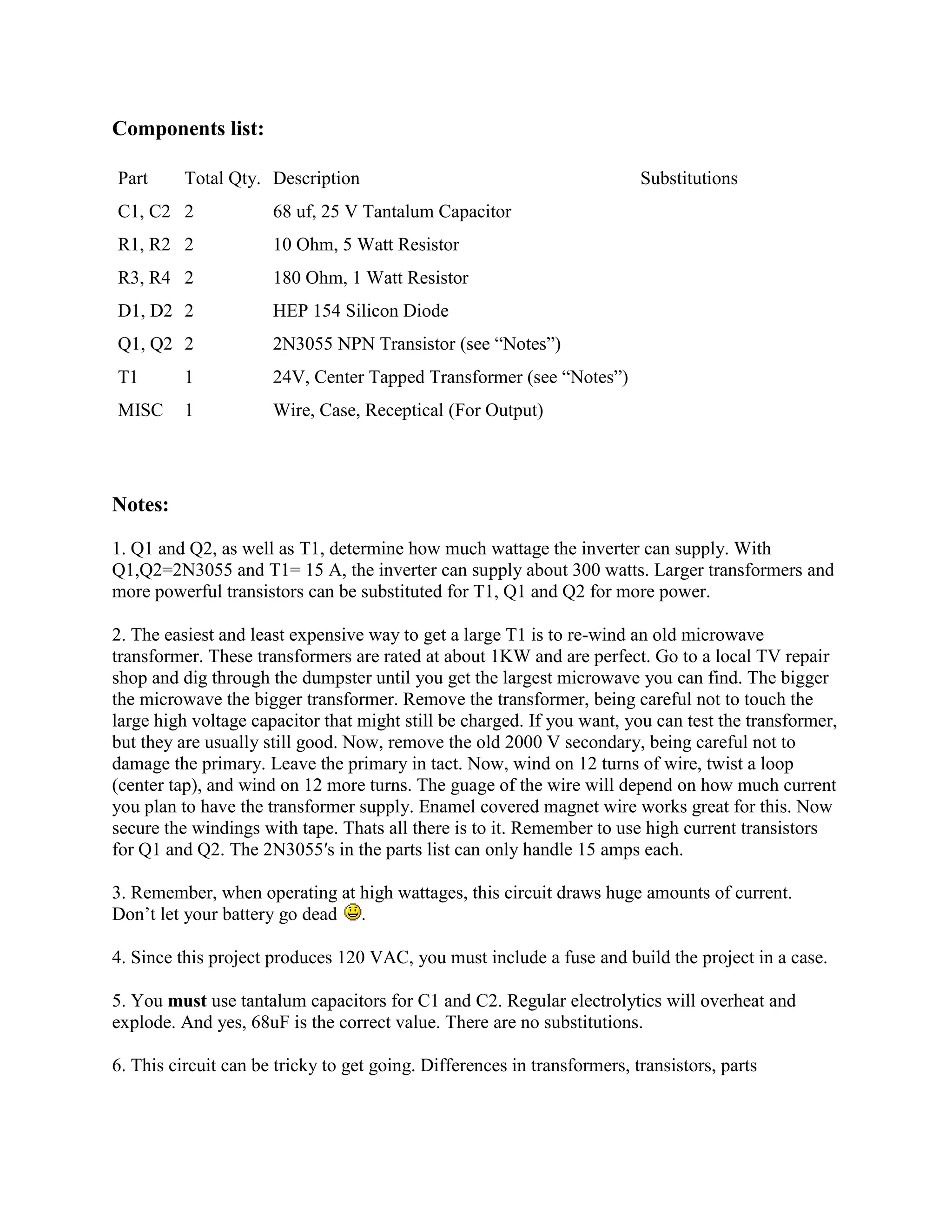 Components list:
Part

Total Qty. Description

C1, C2 2

68 uf, 25 V Tantalum Capacitor

R1, R2 2

10 Ohm, 5 Watt Resistor

R3, R4 2

180 Ohm, 1 Watt Resistor

D1, D2 2

HEP 154 Silicon Diode

Q1, Q2 2

2N3055 NPN Transistor (see ―Notes‖)

T1

1

24V, Center Tapped Transformer (see ―Notes‖)

MISC

1

Substitutions

Wire, Case, Receptical (For Output)

Notes:
1. Q1 and Q2, as well as T1, determine how much wattage the inverter can supply. With
Q1,Q2=2N3055 and T1= 15 A, the inverter can supply about 300 watts. Larger transformers and
more powerful transistors can be substituted for T1, Q1 and Q2 for more power.
2. The easiest and least expensive way to get a large T1 is to re-wind an old microwave
transformer. These transformers are rated at about 1KW and are perfect. Go to a local TV repair
shop and dig through the dumpster until you get the largest microwave you can find. The bigger
the microwave the bigger transformer. Remove the transformer, being careful not to touch the
large high voltage capacitor that might still be charged. If you want, you can test the transformer,
but they are usually still good. Now, remove the old 2000 V secondary, being careful not to
damage the primary. Leave the primary in tact. Now, wind on 12 turns of wire, twist a loop
(center tap), and wind on 12 more turns. The guage of the wire will depend on how much current
you plan to have the transformer supply. Enamel covered magnet wire works great for this. Now
secure the windings with tape. Thats all there is to it. Remember to use high current transistors
for Q1 and Q2. The 2N3055′s in the parts list can only handle 15 amps each.
3. Remember, when operating at high wattages, this circuit draws huge amounts of current.
Don‘t let your battery go dead .
4. Since this project produces 120 VAC, you must include a fuse and build the project in a case.
5. You must use tantalum capacitors for C1 and C2. Regular electrolytics will overheat and
explode. And yes, 68uF is the correct value. There are no substitutions.
6. This circuit can be tricky to get going. Differences in transformers, transistors, parts

 