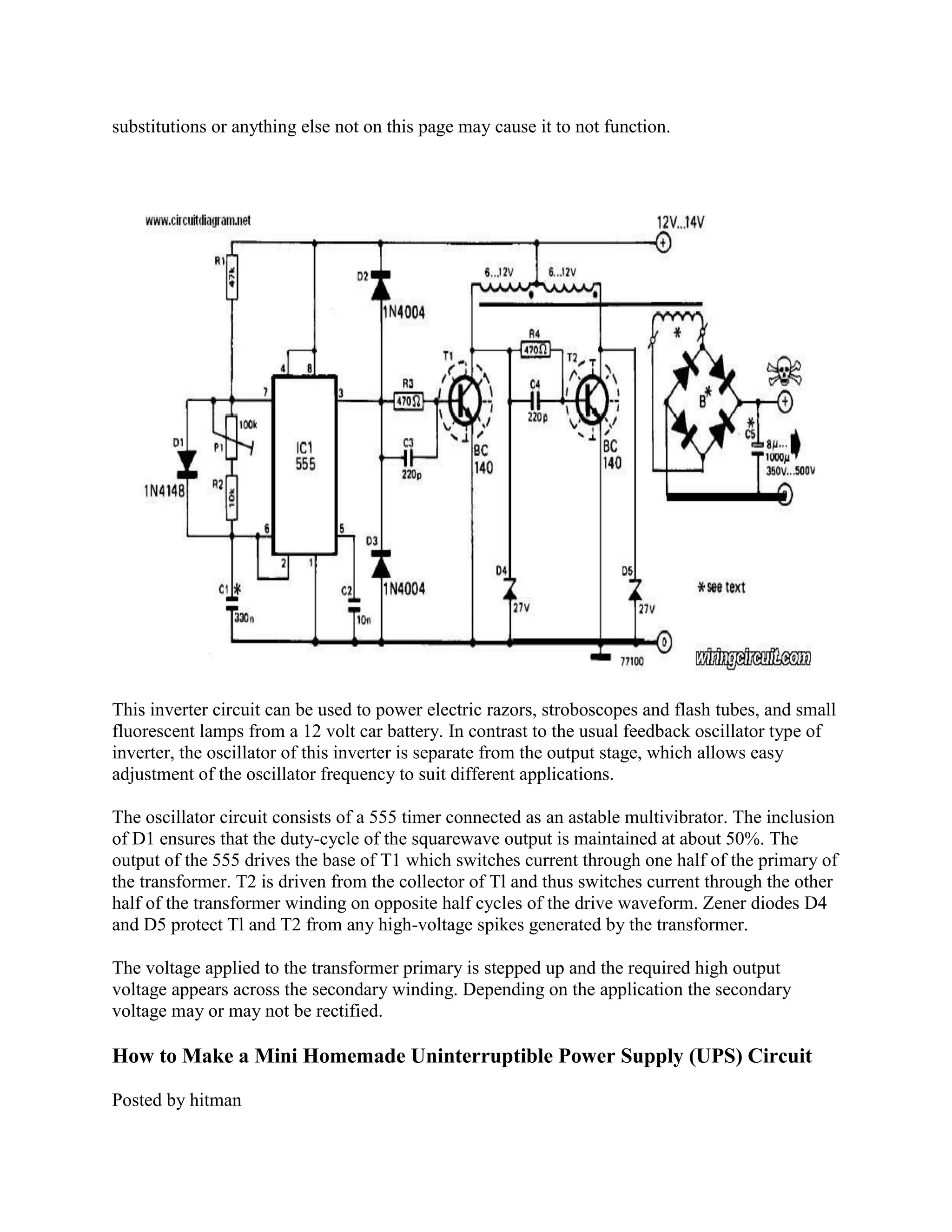 substitutions or anything else not on this page may cause it to not function.

This inverter circuit can be used to power electric razors, stroboscopes and flash tubes, and small
fluorescent lamps from a 12 volt car battery. In contrast to the usual feedback oscillator type of
inverter, the oscillator of this inverter is separate from the output stage, which allows easy
adjustment of the oscillator frequency to suit different applications.
The oscillator circuit consists of a 555 timer connected as an astable multivibrator. The inclusion
of D1 ensures that the duty-cycle of the squarewave output is maintained at about 50%. The
output of the 555 drives the base of T1 which switches current through one half of the primary of
the transformer. T2 is driven from the collector of Tl and thus switches current through the other
half of the transformer winding on opposite half cycles of the drive waveform. Zener diodes D4
and D5 protect Tl and T2 from any high-voltage spikes generated by the transformer.
The voltage applied to the transformer primary is stepped up and the required high output
voltage appears across the secondary winding. Depending on the application the secondary
voltage may or may not be rectified.

How to Make a Mini Homemade Uninterruptible Power Supply (UPS) Circuit
Posted by hitman

 