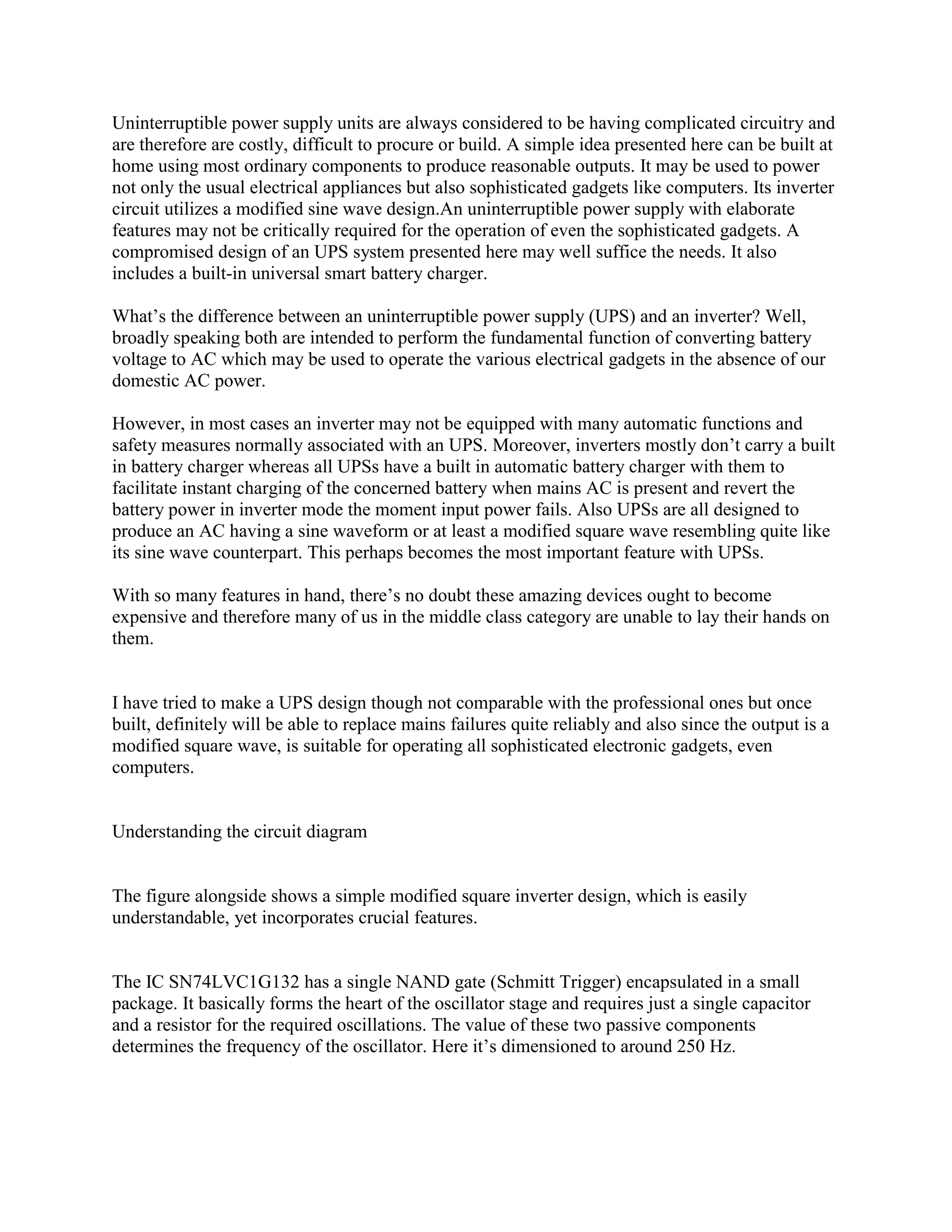 Uninterruptible power supply units are always considered to be having complicated circuitry and
are therefore are costly, difficult to procure or build. A simple idea presented here can be built at
home using most ordinary components to produce reasonable outputs. It may be used to power
not only the usual electrical appliances but also sophisticated gadgets like computers. Its inverter
circuit utilizes a modified sine wave design.An uninterruptible power supply with elaborate
features may not be critically required for the operation of even the sophisticated gadgets. A
compromised design of an UPS system presented here may well suffice the needs. It also
includes a built-in universal smart battery charger.
What‘s the difference between an uninterruptible power supply (UPS) and an inverter? Well,
broadly speaking both are intended to perform the fundamental function of converting battery
voltage to AC which may be used to operate the various electrical gadgets in the absence of our
domestic AC power.
However, in most cases an inverter may not be equipped with many automatic functions and
safety measures normally associated with an UPS. Moreover, inverters mostly don‘t carry a built
in battery charger whereas all UPSs have a built in automatic battery charger with them to
facilitate instant charging of the concerned battery when mains AC is present and revert the
battery power in inverter mode the moment input power fails. Also UPSs are all designed to
produce an AC having a sine waveform or at least a modified square wave resembling quite like
its sine wave counterpart. This perhaps becomes the most important feature with UPSs.
With so many features in hand, there‘s no doubt these amazing devices ought to become
expensive and therefore many of us in the middle class category are unable to lay their hands on
them.

I have tried to make a UPS design though not comparable with the professional ones but once
built, definitely will be able to replace mains failures quite reliably and also since the output is a
modified square wave, is suitable for operating all sophisticated electronic gadgets, even
computers.

Understanding the circuit diagram

The figure alongside shows a simple modified square inverter design, which is easily
understandable, yet incorporates crucial features.

The IC SN74LVC1G132 has a single NAND gate (Schmitt Trigger) encapsulated in a small
package. It basically forms the heart of the oscillator stage and requires just a single capacitor
and a resistor for the required oscillations. The value of these two passive components
determines the frequency of the oscillator. Here it‘s dimensioned to around 250 Hz.

 