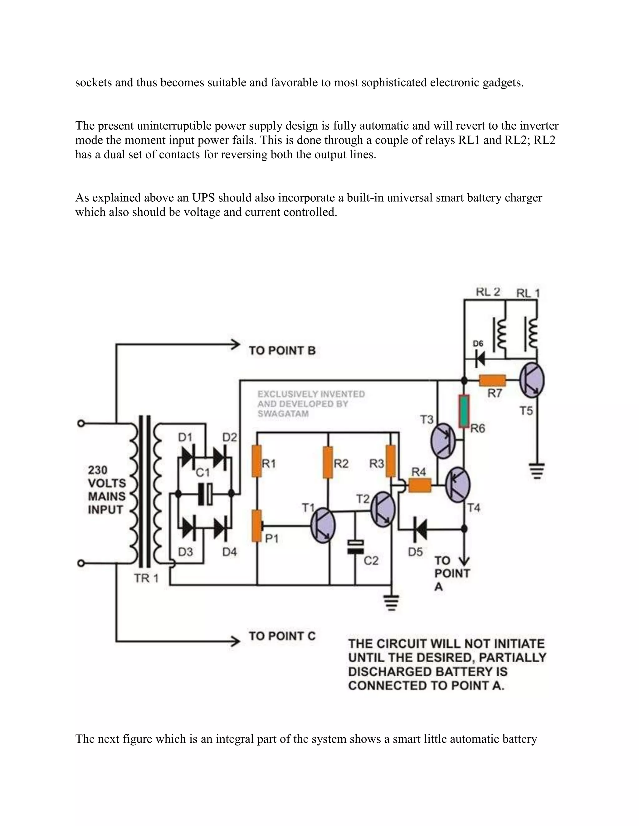 sockets and thus becomes suitable and favorable to most sophisticated electronic gadgets.

The present uninterruptible power supply design is fully automatic and will revert to the inverter
mode the moment input power fails. This is done through a couple of relays RL1 and RL2; RL2
has a dual set of contacts for reversing both the output lines.

As explained above an UPS should also incorporate a built-in universal smart battery charger
which also should be voltage and current controlled.

The next figure which is an integral part of the system shows a smart little automatic battery

 