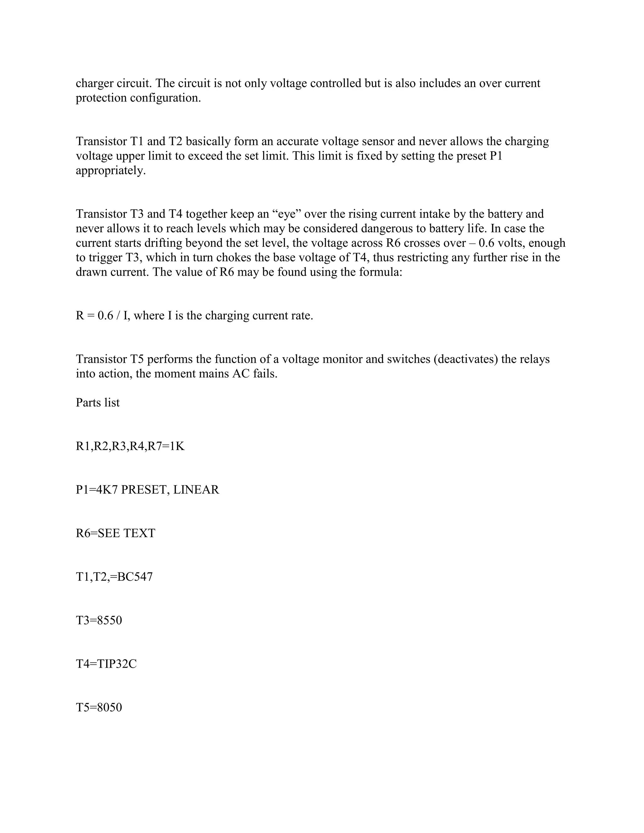 charger circuit. The circuit is not only voltage controlled but is also includes an over current
protection configuration.

Transistor T1 and T2 basically form an accurate voltage sensor and never allows the charging
voltage upper limit to exceed the set limit. This limit is fixed by setting the preset P1
appropriately.
Transistor T3 and T4 together keep an ―eye‖ over the rising current intake by the battery and
never allows it to reach levels which may be considered dangerous to battery life. In case the
current starts drifting beyond the set level, the voltage across R6 crosses over – 0.6 volts, enough
to trigger T3, which in turn chokes the base voltage of T4, thus restricting any further rise in the
drawn current. The value of R6 may be found using the formula:

R = 0.6 / I, where I is the charging current rate.

Transistor T5 performs the function of a voltage monitor and switches (deactivates) the relays
into action, the moment mains AC fails.
Parts list

R1,R2,R3,R4,R7=1K

P1=4K7 PRESET, LINEAR

R6=SEE TEXT

T1,T2,=BC547

T3=8550

T4=TIP32C

T5=8050

 