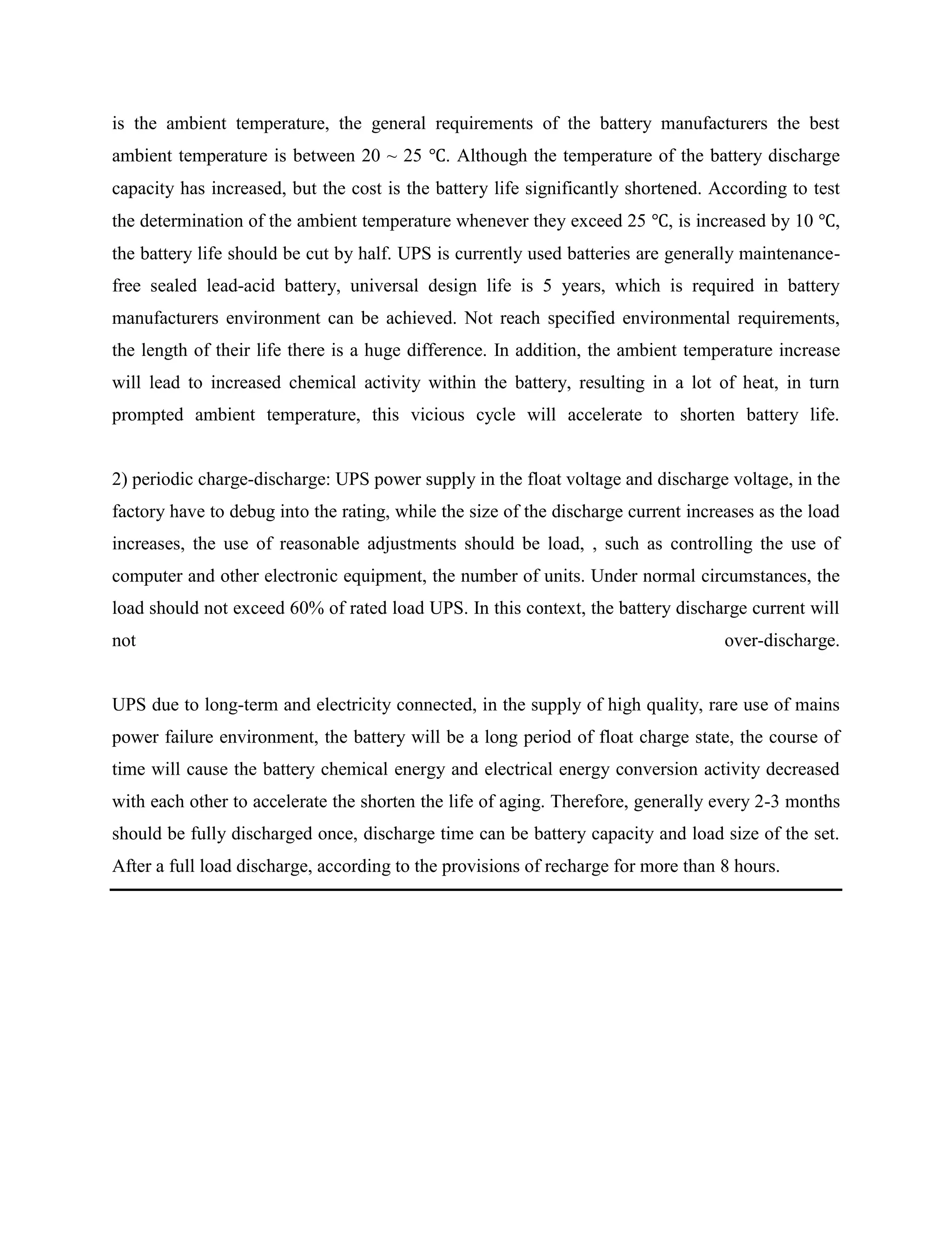 is the ambient temperature, the general requirements of the battery manufacturers the best
ambient temperature is between 20 ~ 25 ℃. Although the temperature of the battery discharge
capacity has increased, but the cost is the battery life significantly shortened. According to test
the determination of the ambient temperature whenever they exceed 25 ℃, is increased by 10 ℃,
the battery life should be cut by half. UPS is currently used batteries are generally maintenancefree sealed lead-acid battery, universal design life is 5 years, which is required in battery
manufacturers environment can be achieved. Not reach specified environmental requirements,
the length of their life there is a huge difference. In addition, the ambient temperature increase
will lead to increased chemical activity within the battery, resulting in a lot of heat, in turn
prompted ambient temperature, this vicious cycle will accelerate to shorten battery life.

2) periodic charge-discharge: UPS power supply in the float voltage and discharge voltage, in the
factory have to debug into the rating, while the size of the discharge current increases as the load
increases, the use of reasonable adjustments should be load, , such as controlling the use of
computer and other electronic equipment, the number of units. Under normal circumstances, the
load should not exceed 60% of rated load UPS. In this context, the battery discharge current will
not

over-discharge.

UPS due to long-term and electricity connected, in the supply of high quality, rare use of mains
power failure environment, the battery will be a long period of float charge state, the course of
time will cause the battery chemical energy and electrical energy conversion activity decreased
with each other to accelerate the shorten the life of aging. Therefore, generally every 2-3 months
should be fully discharged once, discharge time can be battery capacity and load size of the set.
After a full load discharge, according to the provisions of recharge for more than 8 hours.

 