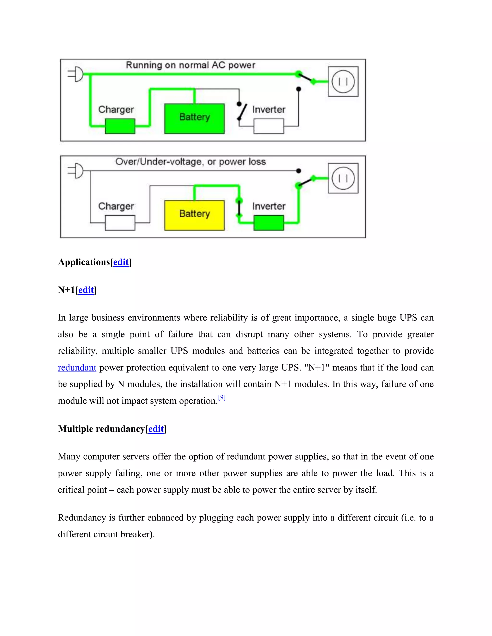 Applications[edit]
N+1[edit]
In large business environments where reliability is of great importance, a single huge UPS can
also be a single point of failure that can disrupt many other systems. To provide greater
reliability, multiple smaller UPS modules and batteries can be integrated together to provide
redundant power protection equivalent to one very large UPS. "N+1" means that if the load can
be supplied by N modules, the installation will contain N+1 modules. In this way, failure of one
module will not impact system operation.[9]
Multiple redundancy[edit]
Many computer servers offer the option of redundant power supplies, so that in the event of one
power supply failing, one or more other power supplies are able to power the load. This is a
critical point – each power supply must be able to power the entire server by itself.
Redundancy is further enhanced by plugging each power supply into a different circuit (i.e. to a
different circuit breaker).

 