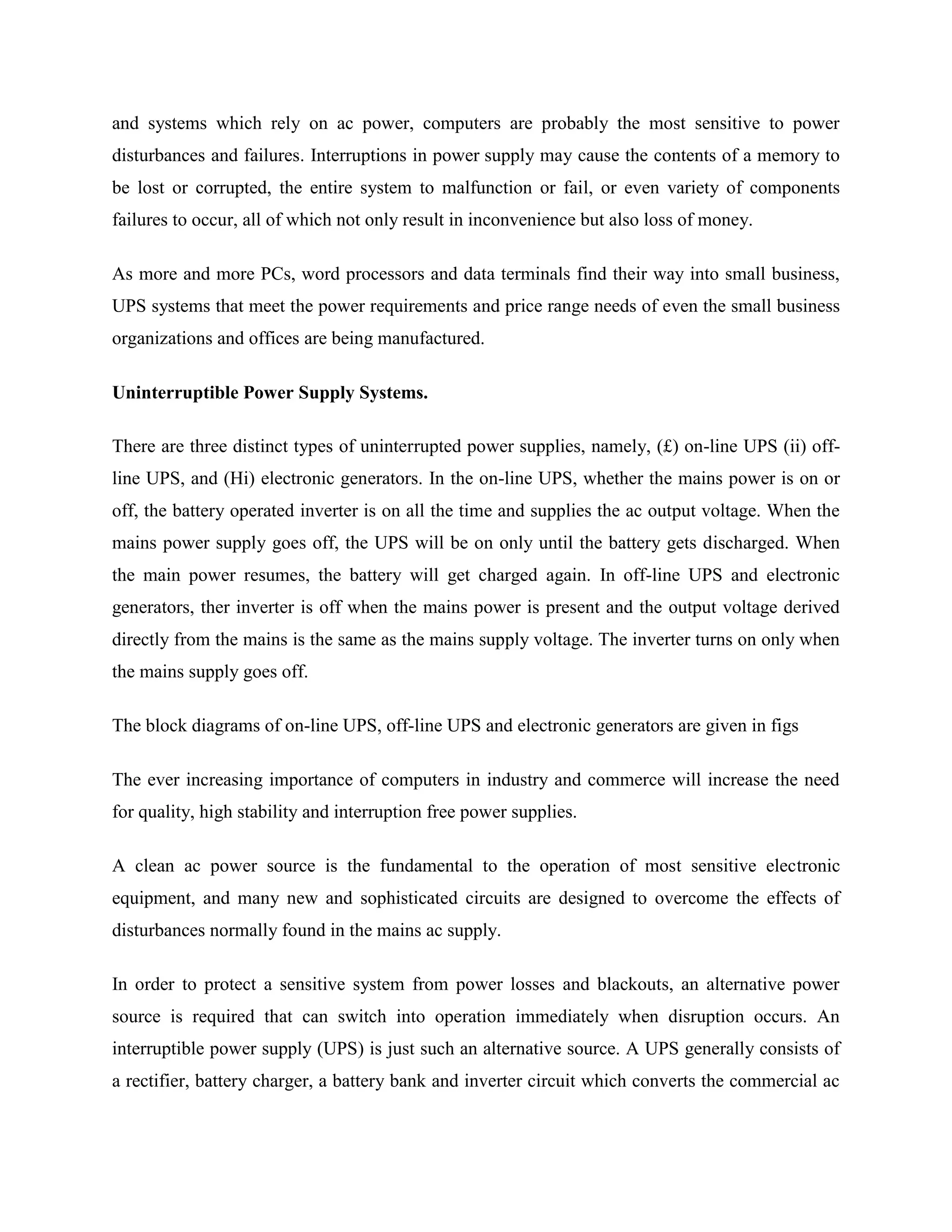and systems which rely on ac power, computers are probably the most sensitive to power
disturbances and failures. Interruptions in power supply may cause the contents of a memory to
be lost or corrupted, the entire system to malfunction or fail, or even variety of components
failures to occur, all of which not only result in inconvenience but also loss of money.
As more and more PCs, word processors and data terminals find their way into small business,
UPS systems that meet the power requirements and price range needs of even the small business
organizations and offices are being manufactured.
Uninterruptible Power Supply Systems.
There are three distinct types of uninterrupted power supplies, namely, (£) on-line UPS (ii) offline UPS, and (Hi) electronic generators. In the on-line UPS, whether the mains power is on or
off, the battery operated inverter is on all the time and supplies the ac output voltage. When the
mains power supply goes off, the UPS will be on only until the battery gets discharged. When
the main power resumes, the battery will get charged again. In off-line UPS and electronic
generators, ther inverter is off when the mains power is present and the output voltage derived
directly from the mains is the same as the mains supply voltage. The inverter turns on only when
the mains supply goes off.
The block diagrams of on-line UPS, off-line UPS and electronic generators are given in figs
The ever increasing importance of computers in industry and commerce will increase the need
for quality, high stability and interruption free power supplies.
A clean ac power source is the fundamental to the operation of most sensitive electronic
equipment, and many new and sophisticated circuits are designed to overcome the effects of
disturbances normally found in the mains ac supply.
In order to protect a sensitive system from power losses and blackouts, an alternative power
source is required that can switch into operation immediately when disruption occurs. An
interruptible power supply (UPS) is just such an alternative source. A UPS generally consists of
a rectifier, battery charger, a battery bank and inverter circuit which converts the commercial ac

 