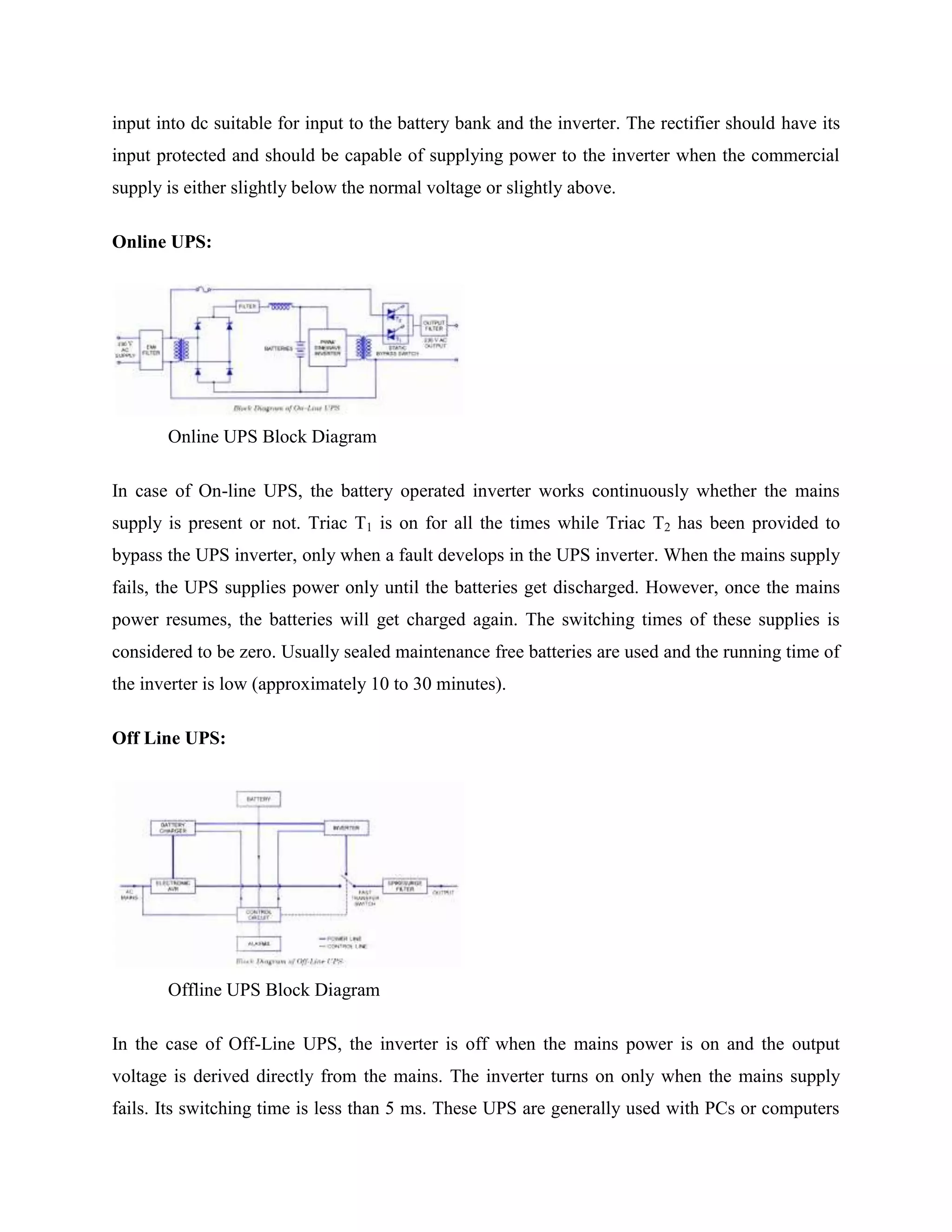 input into dc suitable for input to the battery bank and the inverter. The rectifier should have its
input protected and should be capable of supplying power to the inverter when the commercial
supply is either slightly below the normal voltage or slightly above.
Online UPS:

Online UPS Block Diagram
In case of On-line UPS, the battery operated inverter works continuously whether the mains
supply is present or not. Triac T1 is on for all the times while Triac T2 has been provided to
bypass the UPS inverter, only when a fault develops in the UPS inverter. When the mains supply
fails, the UPS supplies power only until the batteries get discharged. However, once the mains
power resumes, the batteries will get charged again. The switching times of these supplies is
considered to be zero. Usually sealed maintenance free batteries are used and the running time of
the inverter is low (approximately 10 to 30 minutes).
Off Line UPS:

Offline UPS Block Diagram
In the case of Off-Line UPS, the inverter is off when the mains power is on and the output
voltage is derived directly from the mains. The inverter turns on only when the mains supply
fails. Its switching time is less than 5 ms. These UPS are generally used with PCs or computers

 