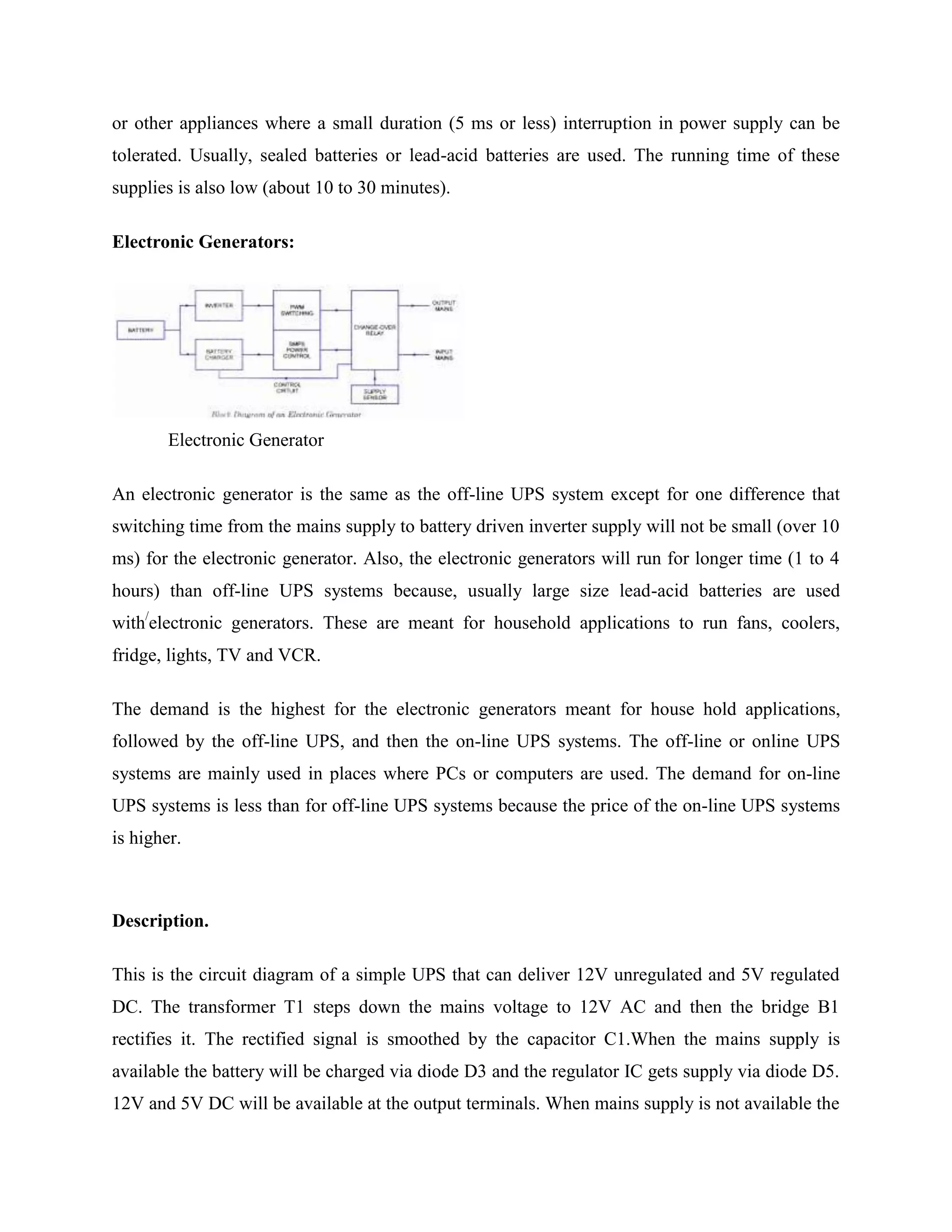 or other appliances where a small duration (5 ms or less) interruption in power supply can be
tolerated. Usually, sealed batteries or lead-acid batteries are used. The running time of these
supplies is also low (about 10 to 30 minutes).
Electronic Generators:

Electronic Generator
An electronic generator is the same as the off-line UPS system except for one difference that
switching time from the mains supply to battery driven inverter supply will not be small (over 10
ms) for the electronic generator. Also, the electronic generators will run for longer time (1 to 4
hours) than off-line UPS systems because, usually large size lead-acid batteries are used
with/electronic generators. These are meant for household applications to run fans, coolers,
fridge, lights, TV and VCR.
The demand is the highest for the electronic generators meant for house hold applications,
followed by the off-line UPS, and then the on-line UPS systems. The off-line or online UPS
systems are mainly used in places where PCs or computers are used. The demand for on-line
UPS systems is less than for off-line UPS systems because the price of the on-line UPS systems
is higher.

Description.
This is the circuit diagram of a simple UPS that can deliver 12V unregulated and 5V regulated
DC. The transformer T1 steps down the mains voltage to 12V AC and then the bridge B1
rectifies it. The rectified signal is smoothed by the capacitor C1.When the mains supply is
available the battery will be charged via diode D3 and the regulator IC gets supply via diode D5.
12V and 5V DC will be available at the output terminals. When mains supply is not available the

 