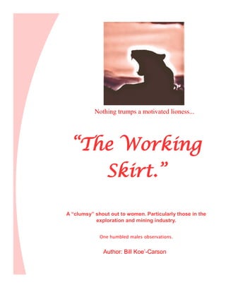 “The Working
Skirt.”
A “clumsy” shout out to women. Particularly those in the
exploration and mining industry.
One humbled males observations.
Author: Bill Koe’-Carson
Nothing trumps a motivated lioness...
 