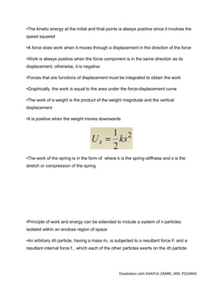 •The kinetic energy at the initial and final points is always positive since it involves the
speed squared

•A force does work when it moves through a displacement in the direction of the force

•Work is always positive when the force component is in the same direction as its
displacement, otherwise, it is negative

•Forces that are functions of displacement must be integrated to obtain the work

•Graphically, the work is equal to the area under the force-displacement curve

•The work of a weight is the product of the weight magnitude and the vertical
displacement

•It is positive when the weight moves downwards




•The work of the spring is in the form of where k is the spring stiffness and s is the
stretch or compression of the spring




•Principle of work and energy can be extended to include a system of n particles
isolated within an enclose region of space

•An arbitrary ith particle, having a mass mi, is subjected to a resultant force Fi and a
resultant internal force fi , which each of the other particles exerts on the ith particle




                                                    Disediakan oleh SHAIFUL ZAMRI, JKM, POLIMAS
 