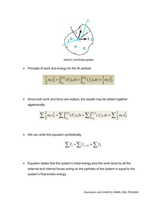 •   Principle of work and energy for the ith particle




•   Since both work and force are scalars, the results may be added together
    algebraically




•   We can write this equation symbolically




•   Equation states that the system’s initial energy plus the work done by all the
    external and internal forces acting on the particles of the system is equal to the
    system’s final kinetic energy




                                               Disediakan oleh SHAIFUL ZAMRI, JKM, POLIMAS
 