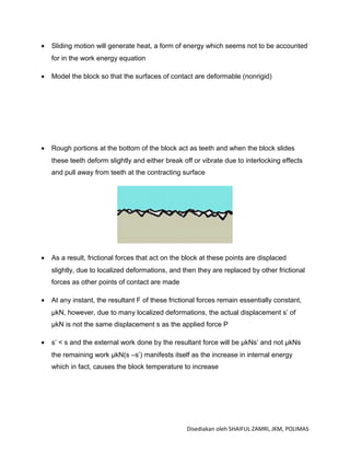 •   Sliding motion will generate heat, a form of energy which seems not to be accounted
    for in the work energy equation

•   Model the block so that the surfaces of contact are deformable (nonrigid)




•   Rough portions at the bottom of the block act as teeth and when the block slides
    these teeth deform slightly and either break off or vibrate due to interlocking effects
    and pull away from teeth at the contracting surface




•   As a result, frictional forces that act on the block at these points are displaced
    slightly, due to localized deformations, and then they are replaced by other frictional
    forces as other points of contact are made

•   At any instant, the resultant F of these frictional forces remain essentially constant,
    μkN, however, due to many localized deformations, the actual displacement s’ of
    μkN is not the same displacement s as the applied force P

•   s’ < s and the external work done by the resultant force will be μkNs’ and not μkNs
    the remaining work μkN(s –s’) manifests itself as the increase in internal energy
    which in fact, causes the block temperature to increase




                                                   Disediakan oleh SHAIFUL ZAMRI, JKM, POLIMAS
 