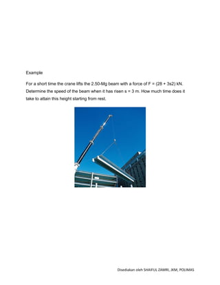 Example

For a short time the crane lifts the 2.50-Mg beam with a force of F = (28 + 3s2) kN.
Determine the speed of the beam when it has risen s = 3 m. How much time does it
take to attain this height starting from rest.




                                                 Disediakan oleh SHAIFUL ZAMRI, JKM, POLIMAS
 