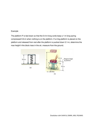 Example

The platform P is tied down so that the 0.4-m long cords keep a 1-m long spring
compressed 0.6-m when nothing is on the platform. If a 2-kg platform is placed on the
platform and released from rest after the platform is pushed down 0.1-m, determine the
max height h the block rises in the air, measure from the ground.




                                                Disediakan oleh SHAIFUL ZAMRI, JKM, POLIMAS
 