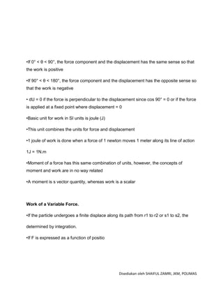 •If 0° < θ < 90°, the force component and the displacement has the same sense so that
the work is positive

•If 90° < θ < 180°, the force component and the displacement has the opposite sense so
that the work is negative

• dU = 0 if the force is perpendicular to the displacement since cos 90° = 0 or if the force
is applied at a fixed point where displacement = 0

•Basic unit for work in SI units is joule (J)

•This unit combines the units for force and displacement

•1 joule of work is done when a force of 1 newton moves 1 meter along its line of action

1J = 1N.m

•Moment of a force has this same combination of units, however, the concepts of
moment and work are in no way related

•A moment is s vector quantity, whereas work is a scalar




Work of a Variable Force.

•If the particle undergoes a finite displace along its path from r1 to r2 or s1 to s2, the

determined by integration.

•If F is expressed as a function of positio




                                                   Disediakan oleh SHAIFUL ZAMRI, JKM, POLIMAS
 