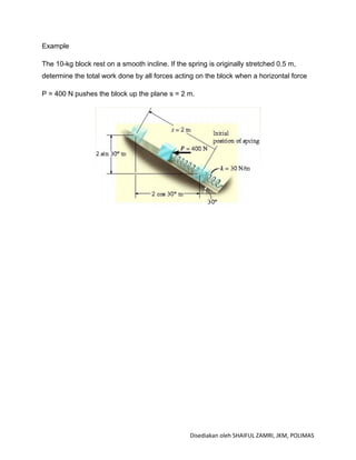Example

The 10-kg block rest on a smooth incline. If the spring is originally stretched 0.5 m,
determine the total work done by all forces acting on the block when a horizontal force

P = 400 N pushes the block up the plane s = 2 m.




                                                  Disediakan oleh SHAIFUL ZAMRI, JKM, POLIMAS
 