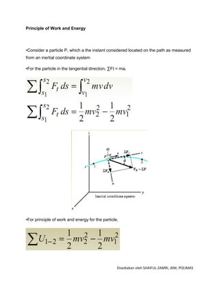 Principle of Work and Energy




•Consider a particle P, which a the instant considered located on the path as measured
from an inertial coordinate system

•For the particle in the tangential direction, ∑Ft = mat




•For principle of work and energy for the particle,




                                                   Disediakan oleh SHAIFUL ZAMRI, JKM, POLIMAS
 