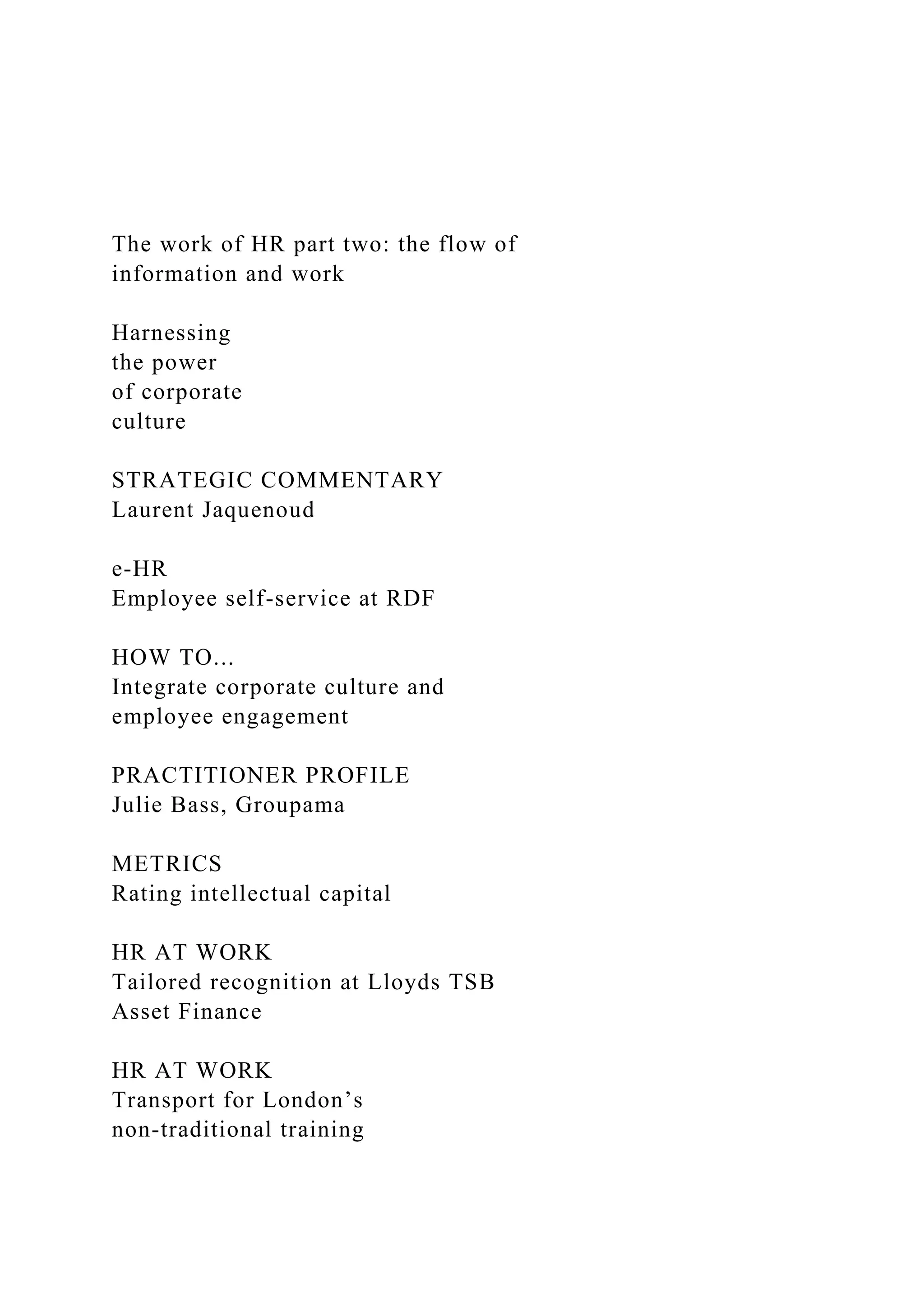 The work of HR part two: the flow of
information and work
Harnessing
the power
of corporate
culture
STRATEGIC COMMENTARY
Laurent Jaquenoud
e-HR
Employee self-service at RDF
HOW TO...
Integrate corporate culture and
employee engagement
PRACTITIONER PROFILE
Julie Bass, Groupama
METRICS
Rating intellectual capital
HR AT WORK
Tailored recognition at Lloyds TSB
Asset Finance
HR AT WORK
Transport for London’s
non-traditional training
 