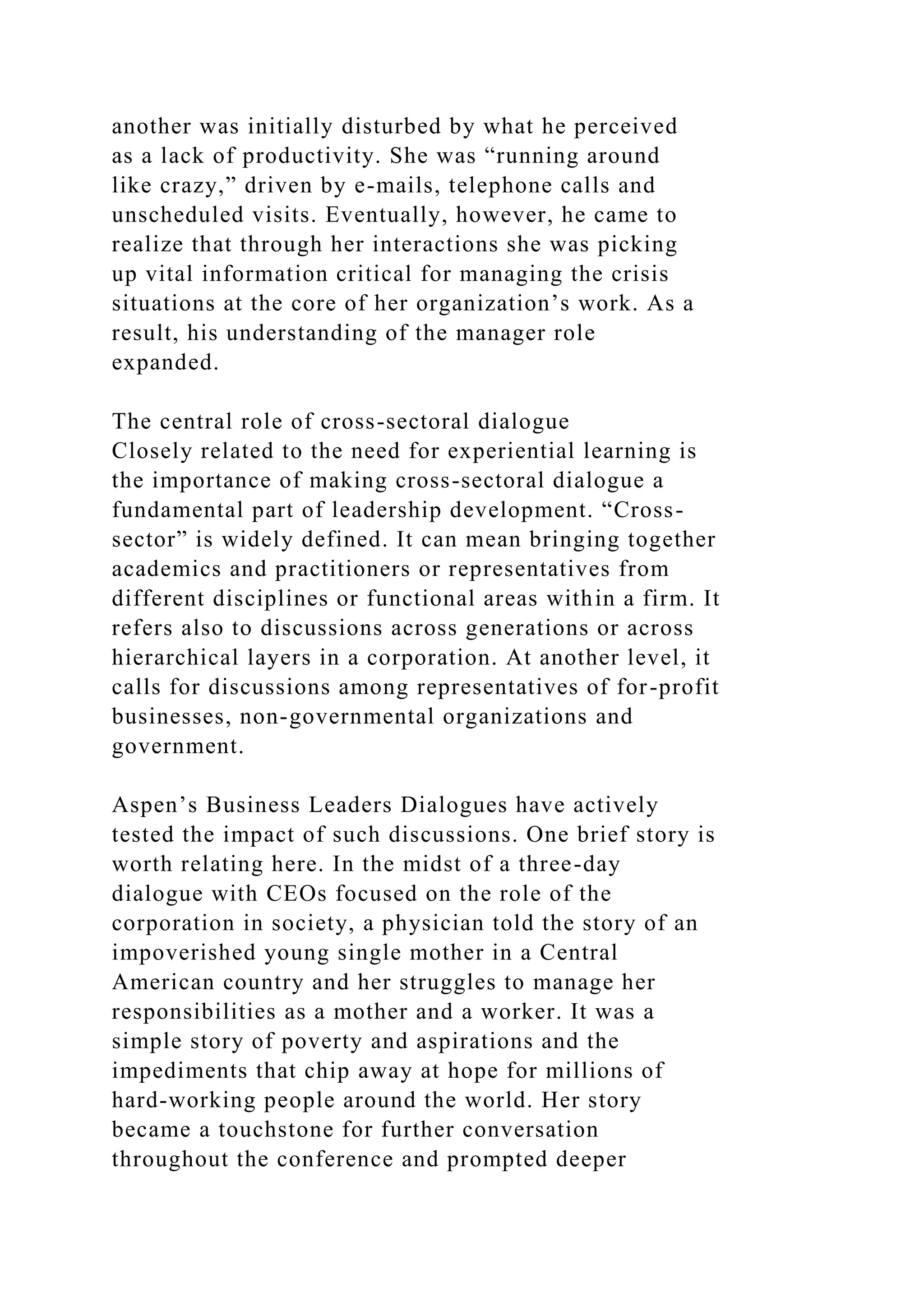 another was initially disturbed by what he perceived
as a lack of productivity. She was “running around
like crazy,” driven by e-mails, telephone calls and
unscheduled visits. Eventually, however, he came to
realize that through her interactions she was picking
up vital information critical for managing the crisis
situations at the core of her organization’s work. As a
result, his understanding of the manager role
expanded.
The central role of cross-sectoral dialogue
Closely related to the need for experiential learning is
the importance of making cross-sectoral dialogue a
fundamental part of leadership development. “Cross-
sector” is widely defined. It can mean bringing together
academics and practitioners or representatives from
different disciplines or functional areas within a firm. It
refers also to discussions across generations or across
hierarchical layers in a corporation. At another level, it
calls for discussions among representatives of for-profit
businesses, non-governmental organizations and
government.
Aspen’s Business Leaders Dialogues have actively
tested the impact of such discussions. One brief story is
worth relating here. In the midst of a three-day
dialogue with CEOs focused on the role of the
corporation in society, a physician told the story of an
impoverished young single mother in a Central
American country and her struggles to manage her
responsibilities as a mother and a worker. It was a
simple story of poverty and aspirations and the
impediments that chip away at hope for millions of
hard-working people around the world. Her story
became a touchstone for further conversation
throughout the conference and prompted deeper
 