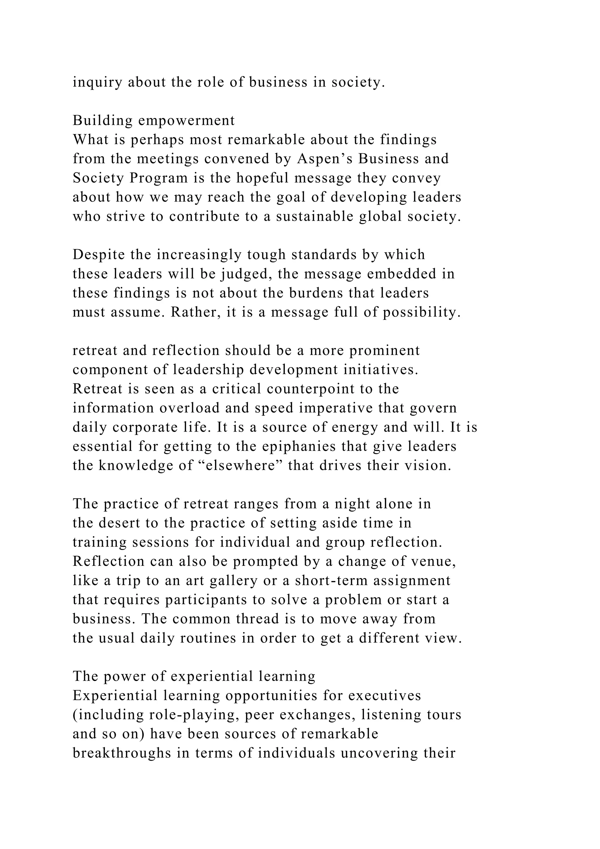 inquiry about the role of business in society.
Building empowerment
What is perhaps most remarkable about the findings
from the meetings convened by Aspen’s Business and
Society Program is the hopeful message they convey
about how we may reach the goal of developing leaders
who strive to contribute to a sustainable global society.
Despite the increasingly tough standards by which
these leaders will be judged, the message embedded in
these findings is not about the burdens that leaders
must assume. Rather, it is a message full of possibility.
retreat and reflection should be a more prominent
component of leadership development initiatives.
Retreat is seen as a critical counterpoint to the
information overload and speed imperative that govern
daily corporate life. It is a source of energy and will. It is
essential for getting to the epiphanies that give leaders
the knowledge of “elsewhere” that drives their vision.
The practice of retreat ranges from a night alone in
the desert to the practice of setting aside time in
training sessions for individual and group reflection.
Reflection can also be prompted by a change of venue,
like a trip to an art gallery or a short-term assignment
that requires participants to solve a problem or start a
business. The common thread is to move away from
the usual daily routines in order to get a different view.
The power of experiential learning
Experiential learning opportunities for executives
(including role-playing, peer exchanges, listening tours
and so on) have been sources of remarkable
breakthroughs in terms of individuals uncovering their
 