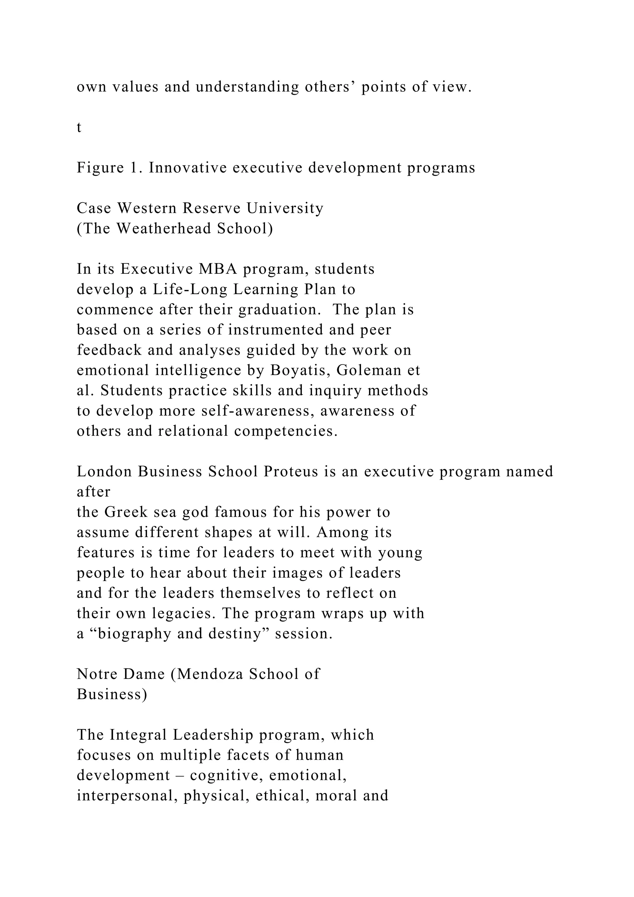 own values and understanding others’ points of view.
t
Figure 1. Innovative executive development programs
Case Western Reserve University
(The Weatherhead School)
In its Executive MBA program, students
develop a Life-Long Learning Plan to
commence after their graduation. The plan is
based on a series of instrumented and peer
feedback and analyses guided by the work on
emotional intelligence by Boyatis, Goleman et
al. Students practice skills and inquiry methods
to develop more self-awareness, awareness of
others and relational competencies.
London Business School Proteus is an executive program named
after
the Greek sea god famous for his power to
assume different shapes at will. Among its
features is time for leaders to meet with young
people to hear about their images of leaders
and for the leaders themselves to reflect on
their own legacies. The program wraps up with
a “biography and destiny” session.
Notre Dame (Mendoza School of
Business)
The Integral Leadership program, which
focuses on multiple facets of human
development – cognitive, emotional,
interpersonal, physical, ethical, moral and
 