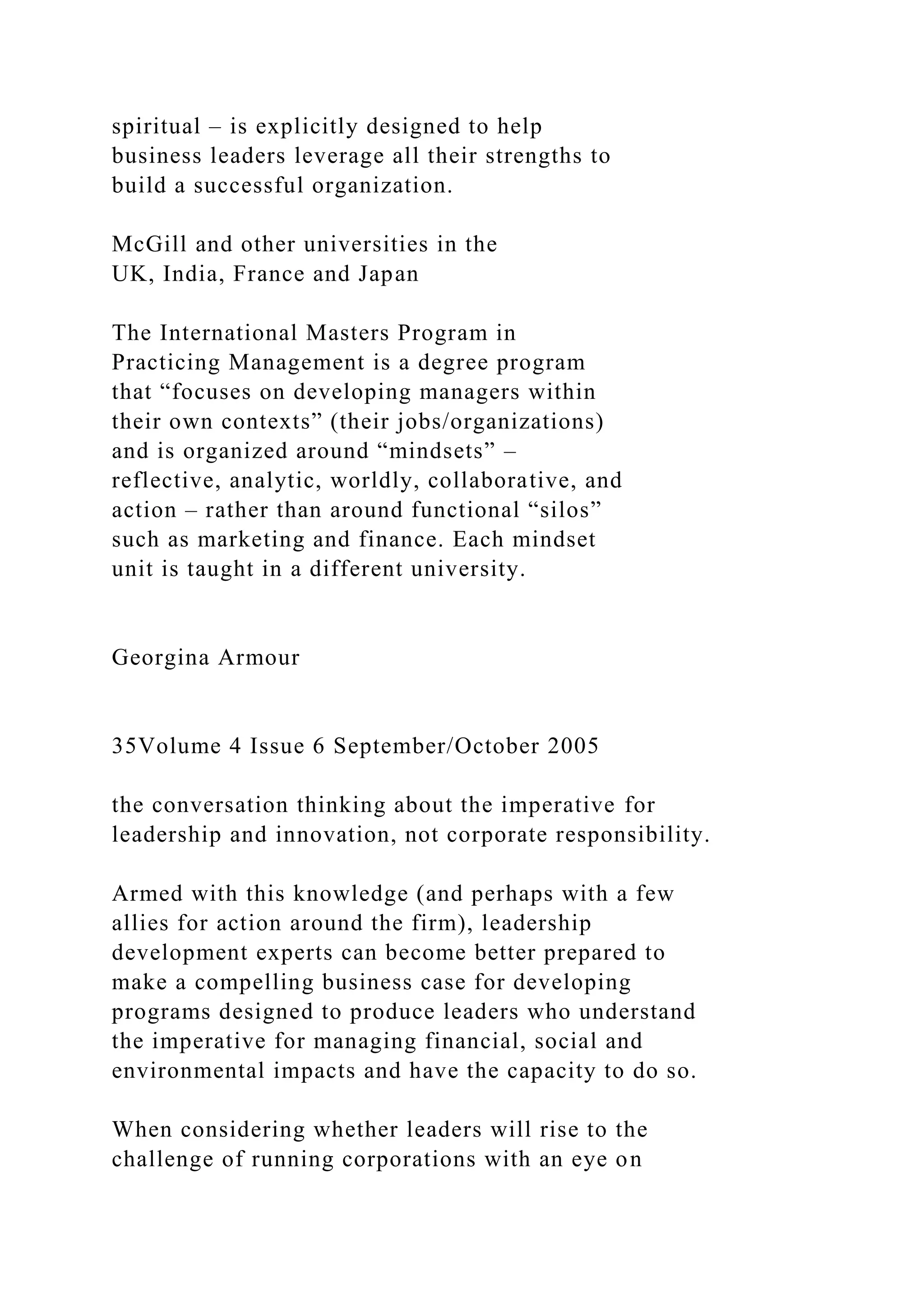 spiritual – is explicitly designed to help
business leaders leverage all their strengths to
build a successful organization.
McGill and other universities in the
UK, India, France and Japan
The International Masters Program in
Practicing Management is a degree program
that “focuses on developing managers within
their own contexts” (their jobs/organizations)
and is organized around “mindsets” –
reflective, analytic, worldly, collaborative, and
action – rather than around functional “silos”
such as marketing and finance. Each mindset
unit is taught in a different university.
Georgina Armour
35Volume 4 Issue 6 September/October 2005
the conversation thinking about the imperative for
leadership and innovation, not corporate responsibility.
Armed with this knowledge (and perhaps with a few
allies for action around the firm), leadership
development experts can become better prepared to
make a compelling business case for developing
programs designed to produce leaders who understand
the imperative for managing financial, social and
environmental impacts and have the capacity to do so.
When considering whether leaders will rise to the
challenge of running corporations with an eye on
 