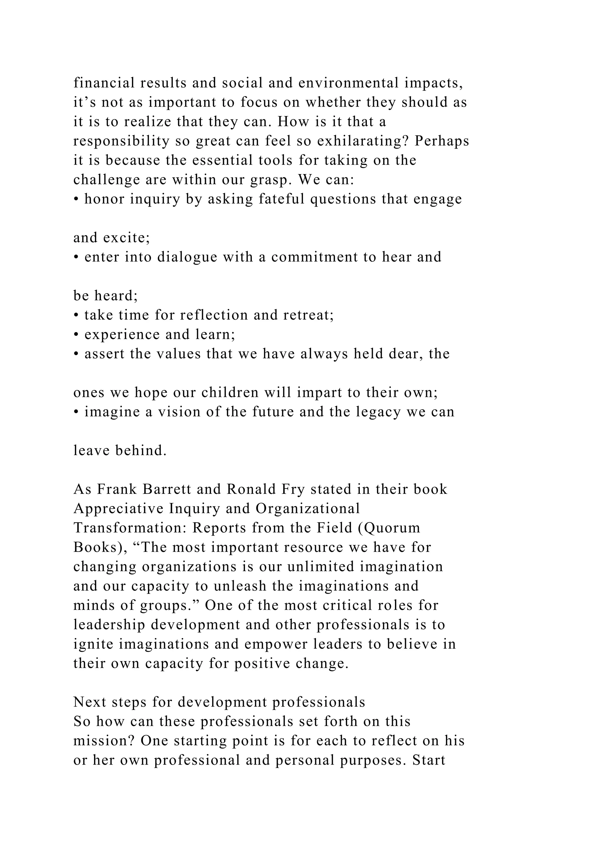 financial results and social and environmental impacts,
it’s not as important to focus on whether they should as
it is to realize that they can. How is it that a
responsibility so great can feel so exhilarating? Perhaps
it is because the essential tools for taking on the
challenge are within our grasp. We can:
• honor inquiry by asking fateful questions that engage
and excite;
• enter into dialogue with a commitment to hear and
be heard;
• take time for reflection and retreat;
• experience and learn;
• assert the values that we have always held dear, the
ones we hope our children will impart to their own;
• imagine a vision of the future and the legacy we can
leave behind.
As Frank Barrett and Ronald Fry stated in their book
Appreciative Inquiry and Organizational
Transformation: Reports from the Field (Quorum
Books), “The most important resource we have for
changing organizations is our unlimited imagination
and our capacity to unleash the imaginations and
minds of groups.” One of the most critical roles for
leadership development and other professionals is to
ignite imaginations and empower leaders to believe in
their own capacity for positive change.
Next steps for development professionals
So how can these professionals set forth on this
mission? One starting point is for each to reflect on his
or her own professional and personal purposes. Start
 