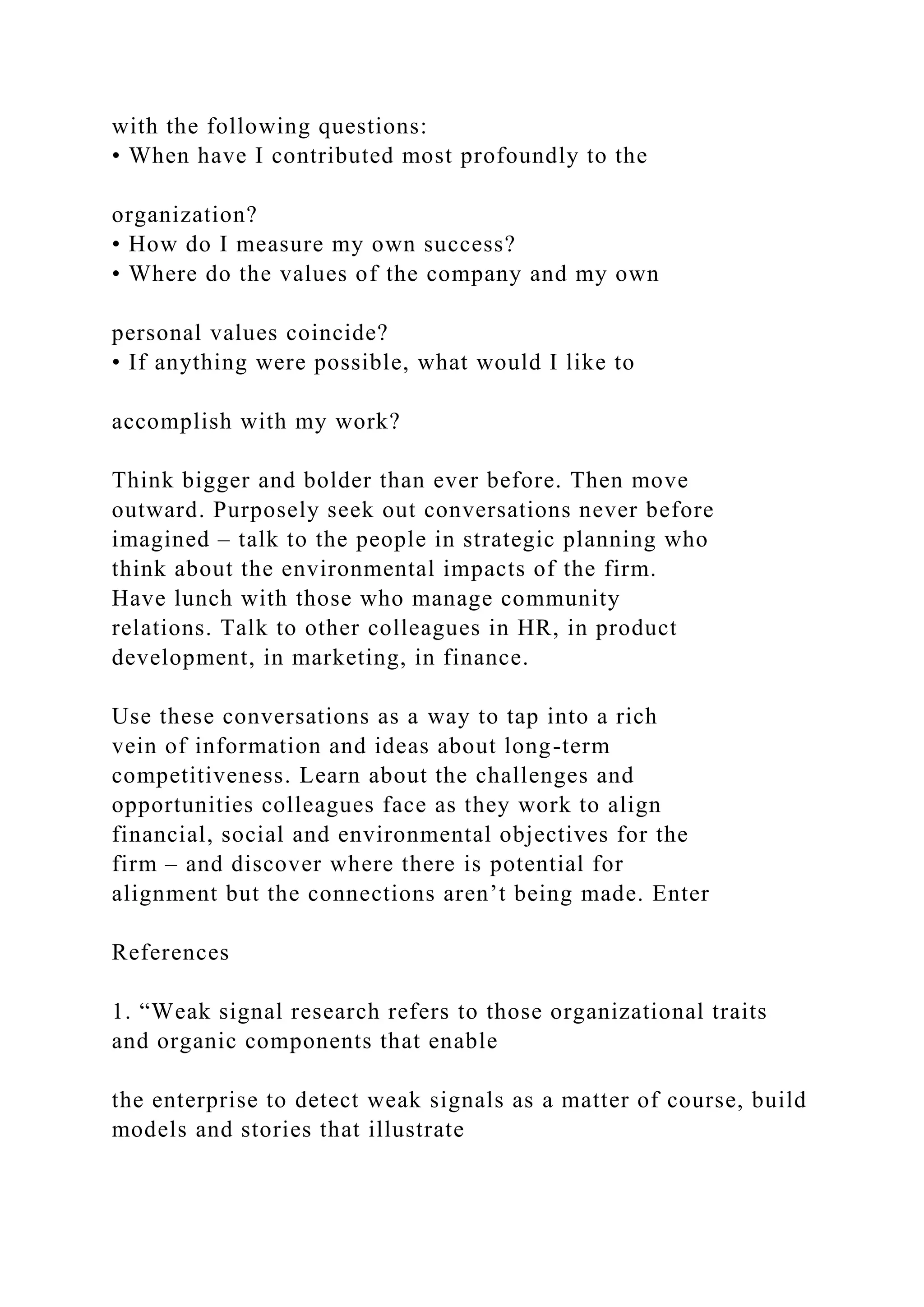 with the following questions:
• When have I contributed most profoundly to the
organization?
• How do I measure my own success?
• Where do the values of the company and my own
personal values coincide?
• If anything were possible, what would I like to
accomplish with my work?
Think bigger and bolder than ever before. Then move
outward. Purposely seek out conversations never before
imagined – talk to the people in strategic planning who
think about the environmental impacts of the firm.
Have lunch with those who manage community
relations. Talk to other colleagues in HR, in product
development, in marketing, in finance.
Use these conversations as a way to tap into a rich
vein of information and ideas about long-term
competitiveness. Learn about the challenges and
opportunities colleagues face as they work to align
financial, social and environmental objectives for the
firm – and discover where there is potential for
alignment but the connections aren’t being made. Enter
References
1. “Weak signal research refers to those organizational traits
and organic components that enable
the enterprise to detect weak signals as a matter of course, build
models and stories that illustrate
 