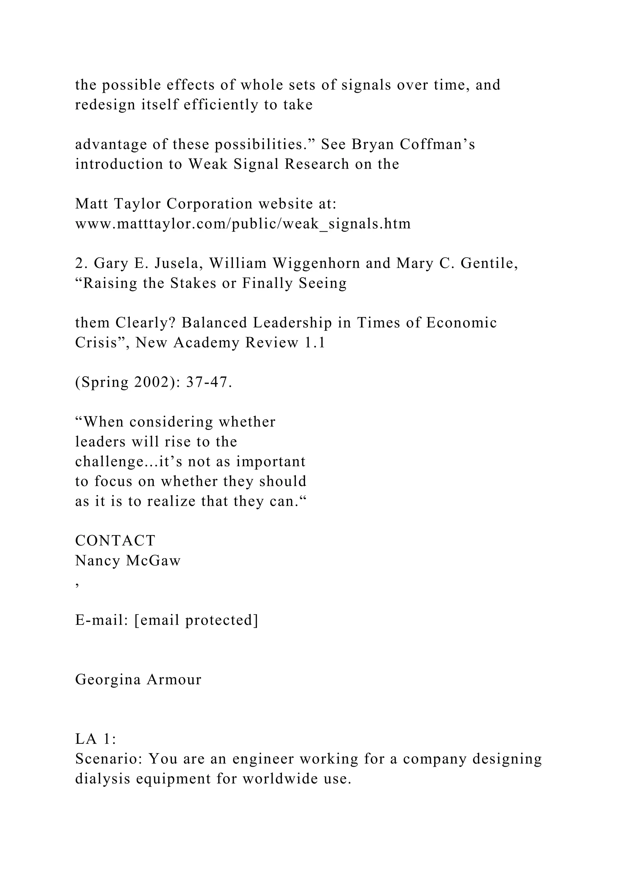 the possible effects of whole sets of signals over time, and
redesign itself efficiently to take
advantage of these possibilities.” See Bryan Coffman’s
introduction to Weak Signal Research on the
Matt Taylor Corporation website at:
www.matttaylor.com/public/weak_signals.htm
2. Gary E. Jusela, William Wiggenhorn and Mary C. Gentile,
“Raising the Stakes or Finally Seeing
them Clearly? Balanced Leadership in Times of Economic
Crisis”, New Academy Review 1.1
(Spring 2002): 37-47.
“When considering whether
leaders will rise to the
challenge...it’s not as important
to focus on whether they should
as it is to realize that they can.“
CONTACT
Nancy McGaw
,
E-mail: [email protected]
Georgina Armour
LA 1:
Scenario: You are an engineer working for a company designing
dialysis equipment for worldwide use.
 