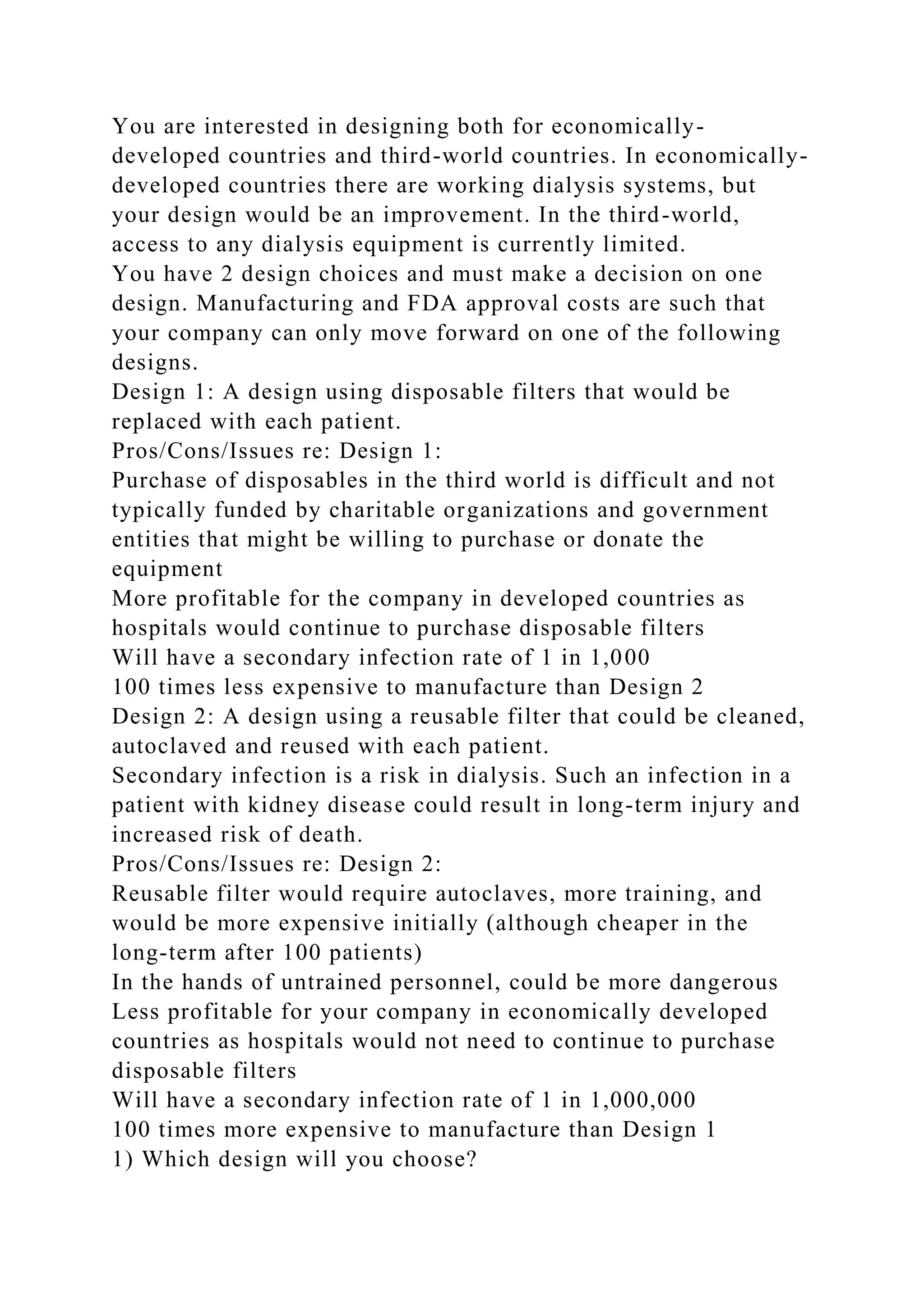 You are interested in designing both for economically-
developed countries and third-world countries. In economically-
developed countries there are working dialysis systems, but
your design would be an improvement. In the third-world,
access to any dialysis equipment is currently limited.
You have 2 design choices and must make a decision on one
design. Manufacturing and FDA approval costs are such that
your company can only move forward on one of the following
designs.
Design 1: A design using disposable filters that would be
replaced with each patient.
Pros/Cons/Issues re: Design 1:
Purchase of disposables in the third world is difficult and not
typically funded by charitable organizations and government
entities that might be willing to purchase or donate the
equipment
More profitable for the company in developed countries as
hospitals would continue to purchase disposable filters
Will have a secondary infection rate of 1 in 1,000
100 times less expensive to manufacture than Design 2
Design 2: A design using a reusable filter that could be cleaned,
autoclaved and reused with each patient.
Secondary infection is a risk in dialysis. Such an infection in a
patient with kidney disease could result in long-term injury and
increased risk of death.
Pros/Cons/Issues re: Design 2:
Reusable filter would require autoclaves, more training, and
would be more expensive initially (although cheaper in the
long-term after 100 patients)
In the hands of untrained personnel, could be more dangerous
Less profitable for your company in economically developed
countries as hospitals would not need to continue to purchase
disposable filters
Will have a secondary infection rate of 1 in 1,000,000
100 times more expensive to manufacture than Design 1
1) Which design will you choose?
 