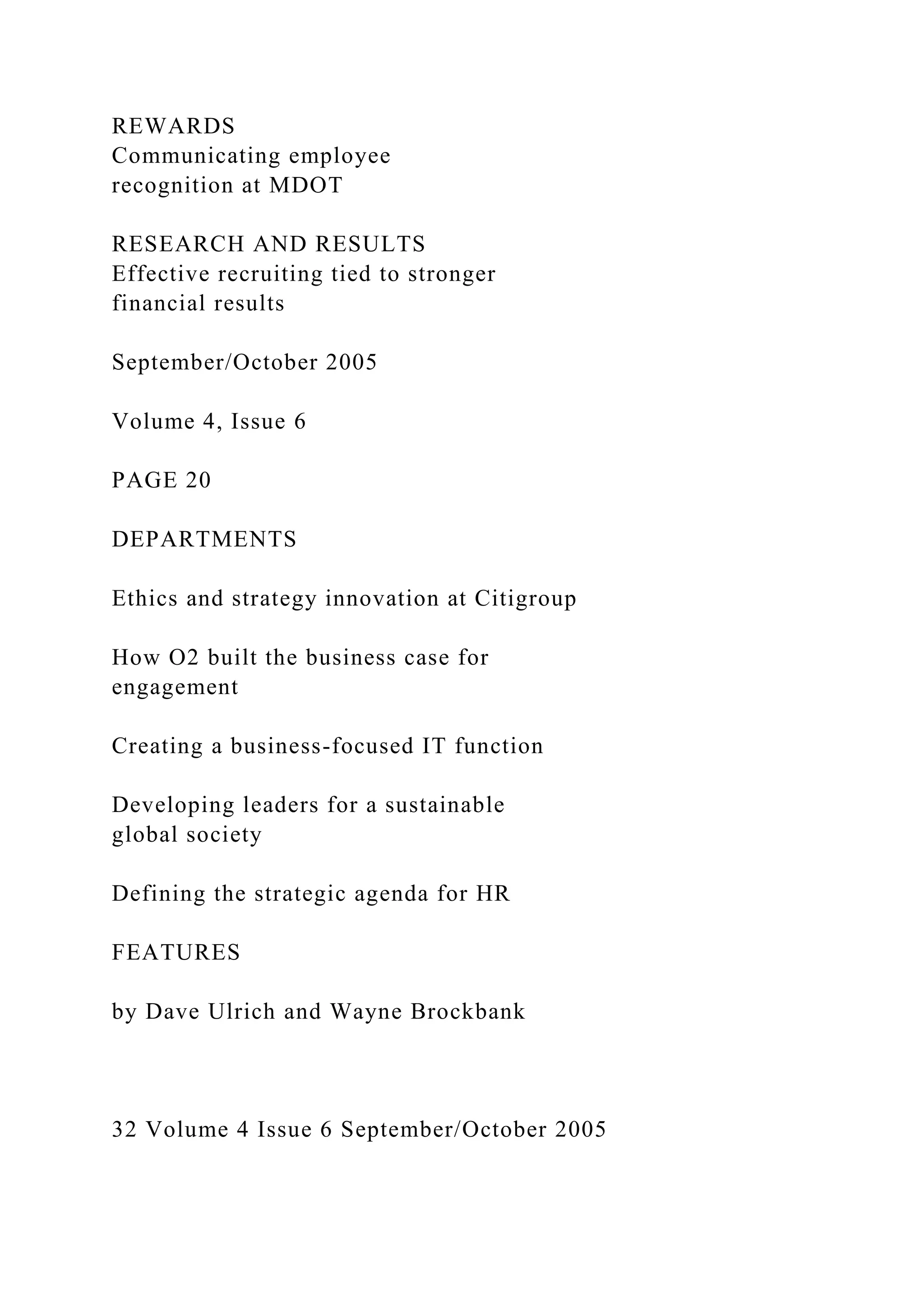 REWARDS
Communicating employee
recognition at MDOT
RESEARCH AND RESULTS
Effective recruiting tied to stronger
financial results
September/October 2005
Volume 4, Issue 6
PAGE 20
DEPARTMENTS
Ethics and strategy innovation at Citigroup
How O2 built the business case for
engagement
Creating a business-focused IT function
Developing leaders for a sustainable
global society
Defining the strategic agenda for HR
FEATURES
by Dave Ulrich and Wayne Brockbank
32 Volume 4 Issue 6 September/October 2005
 