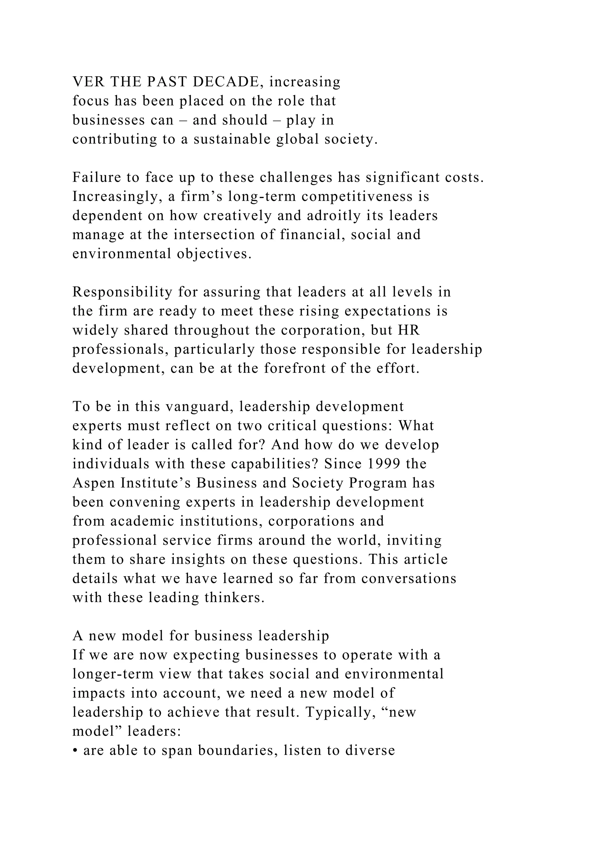 VER THE PAST DECADE, increasing
focus has been placed on the role that
businesses can – and should – play in
contributing to a sustainable global society.
Failure to face up to these challenges has significant costs.
Increasingly, a firm’s long-term competitiveness is
dependent on how creatively and adroitly its leaders
manage at the intersection of financial, social and
environmental objectives.
Responsibility for assuring that leaders at all levels in
the firm are ready to meet these rising expectations is
widely shared throughout the corporation, but HR
professionals, particularly those responsible for leadership
development, can be at the forefront of the effort.
To be in this vanguard, leadership development
experts must reflect on two critical questions: What
kind of leader is called for? And how do we develop
individuals with these capabilities? Since 1999 the
Aspen Institute’s Business and Society Program has
been convening experts in leadership development
from academic institutions, corporations and
professional service firms around the world, inviting
them to share insights on these questions. This article
details what we have learned so far from conversations
with these leading thinkers.
A new model for business leadership
If we are now expecting businesses to operate with a
longer-term view that takes social and environmental
impacts into account, we need a new model of
leadership to achieve that result. Typically, “new
model” leaders:
• are able to span boundaries, listen to diverse
 