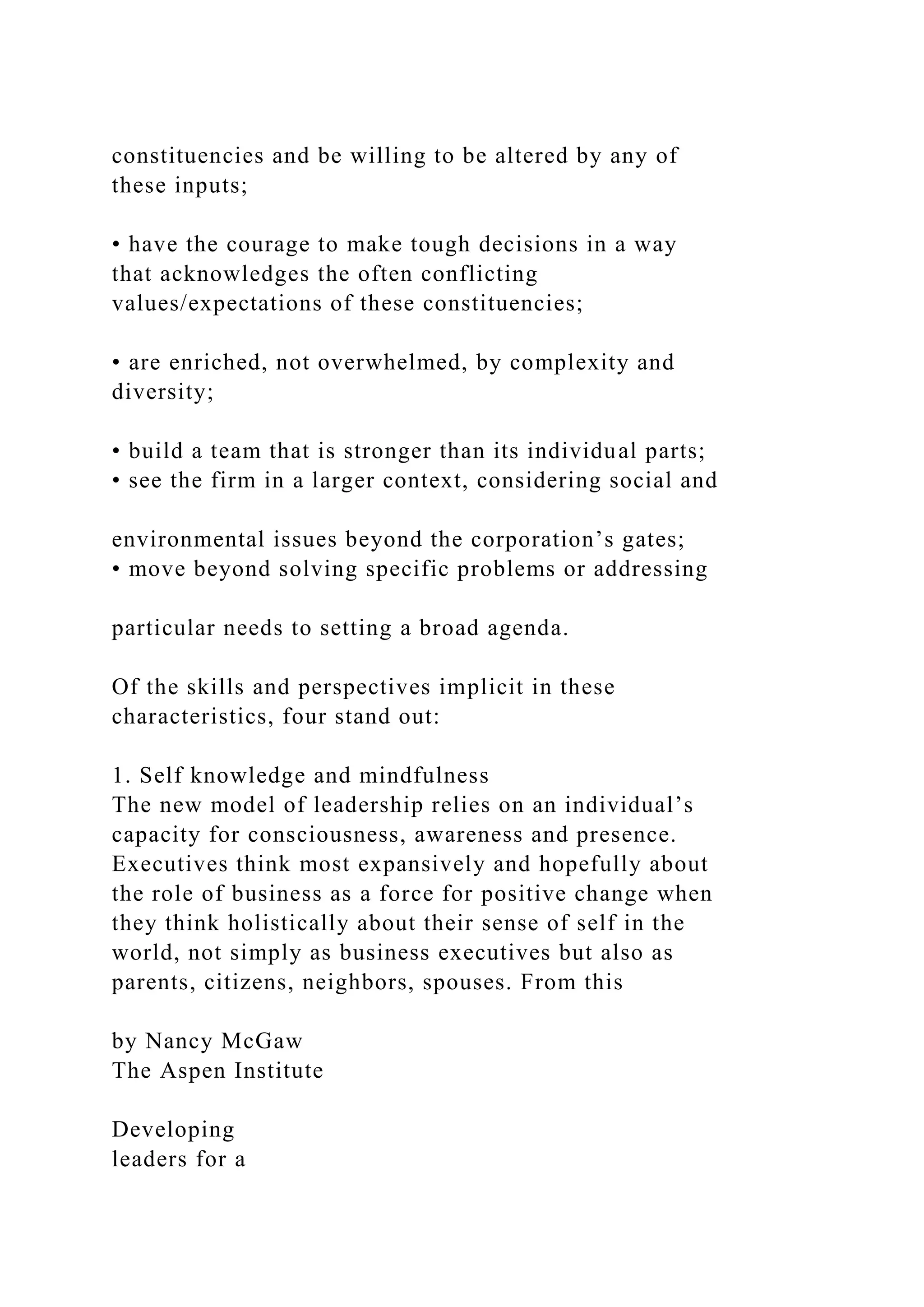 constituencies and be willing to be altered by any of
these inputs;
• have the courage to make tough decisions in a way
that acknowledges the often conflicting
values/expectations of these constituencies;
• are enriched, not overwhelmed, by complexity and
diversity;
• build a team that is stronger than its individual parts;
• see the firm in a larger context, considering social and
environmental issues beyond the corporation’s gates;
• move beyond solving specific problems or addressing
particular needs to setting a broad agenda.
Of the skills and perspectives implicit in these
characteristics, four stand out:
1. Self knowledge and mindfulness
The new model of leadership relies on an individual’s
capacity for consciousness, awareness and presence.
Executives think most expansively and hopefully about
the role of business as a force for positive change when
they think holistically about their sense of self in the
world, not simply as business executives but also as
parents, citizens, neighbors, spouses. From this
by Nancy McGaw
The Aspen Institute
Developing
leaders for a
 