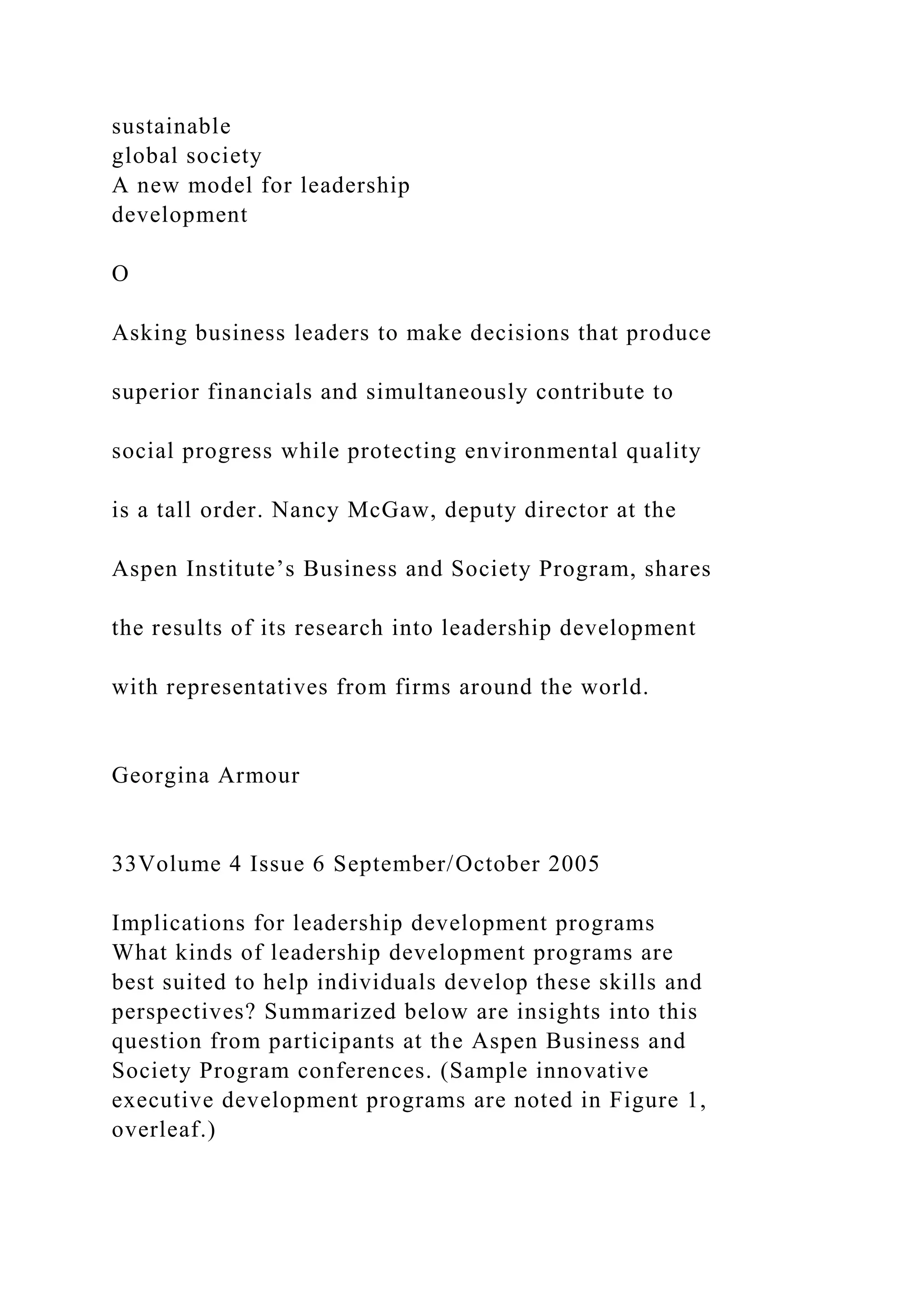 sustainable
global society
A new model for leadership
development
O
Asking business leaders to make decisions that produce
superior financials and simultaneously contribute to
social progress while protecting environmental quality
is a tall order. Nancy McGaw, deputy director at the
Aspen Institute’s Business and Society Program, shares
the results of its research into leadership development
with representatives from firms around the world.
Georgina Armour
33Volume 4 Issue 6 September/October 2005
Implications for leadership development programs
What kinds of leadership development programs are
best suited to help individuals develop these skills and
perspectives? Summarized below are insights into this
question from participants at the Aspen Business and
Society Program conferences. (Sample innovative
executive development programs are noted in Figure 1,
overleaf.)
 