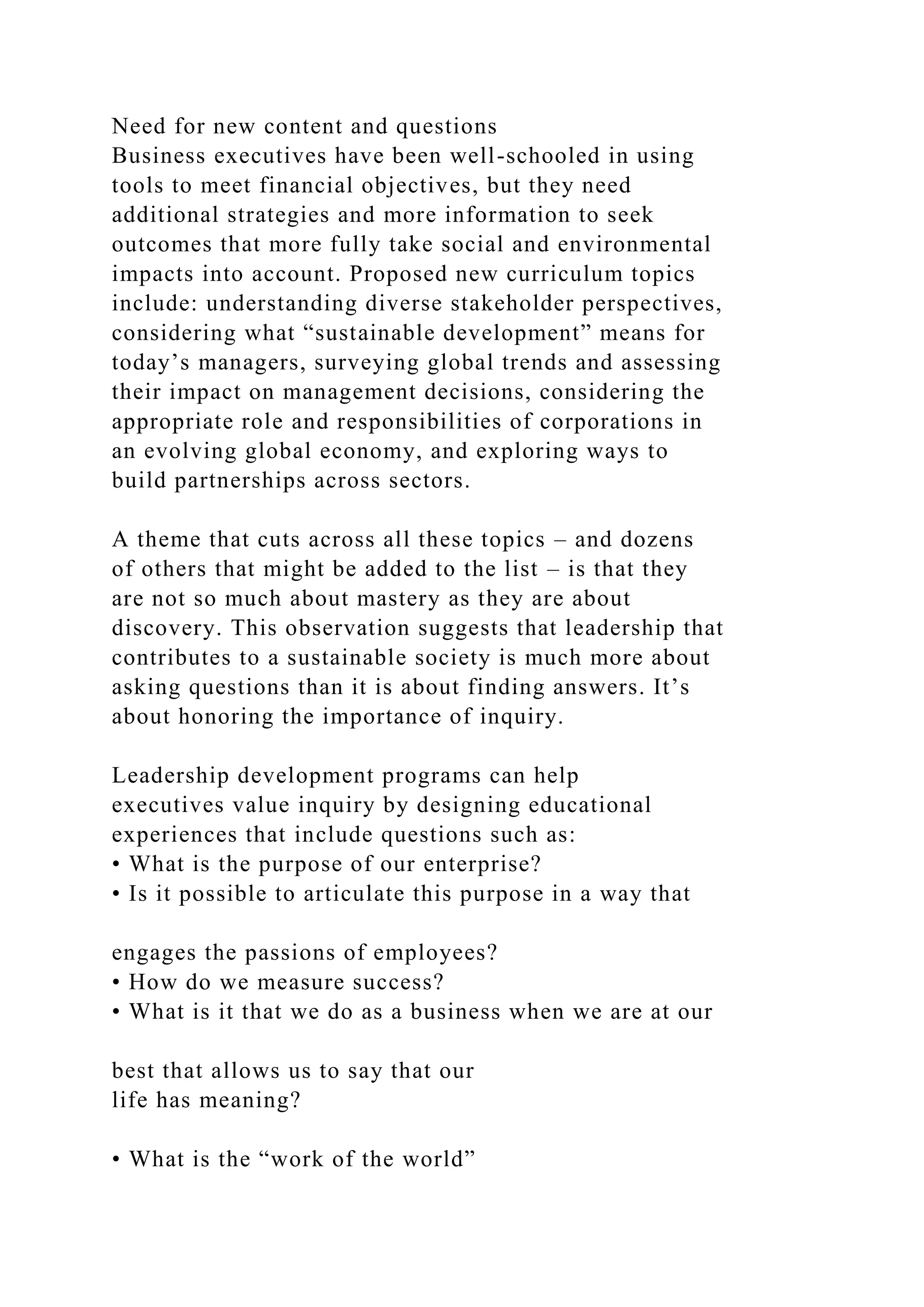Need for new content and questions
Business executives have been well-schooled in using
tools to meet financial objectives, but they need
additional strategies and more information to seek
outcomes that more fully take social and environmental
impacts into account. Proposed new curriculum topics
include: understanding diverse stakeholder perspectives,
considering what “sustainable development” means for
today’s managers, surveying global trends and assessing
their impact on management decisions, considering the
appropriate role and responsibilities of corporations in
an evolving global economy, and exploring ways to
build partnerships across sectors.
A theme that cuts across all these topics – and dozens
of others that might be added to the list – is that they
are not so much about mastery as they are about
discovery. This observation suggests that leadership that
contributes to a sustainable society is much more about
asking questions than it is about finding answers. It’s
about honoring the importance of inquiry.
Leadership development programs can help
executives value inquiry by designing educational
experiences that include questions such as:
• What is the purpose of our enterprise?
• Is it possible to articulate this purpose in a way that
engages the passions of employees?
• How do we measure success?
• What is it that we do as a business when we are at our
best that allows us to say that our
life has meaning?
• What is the “work of the world”
 