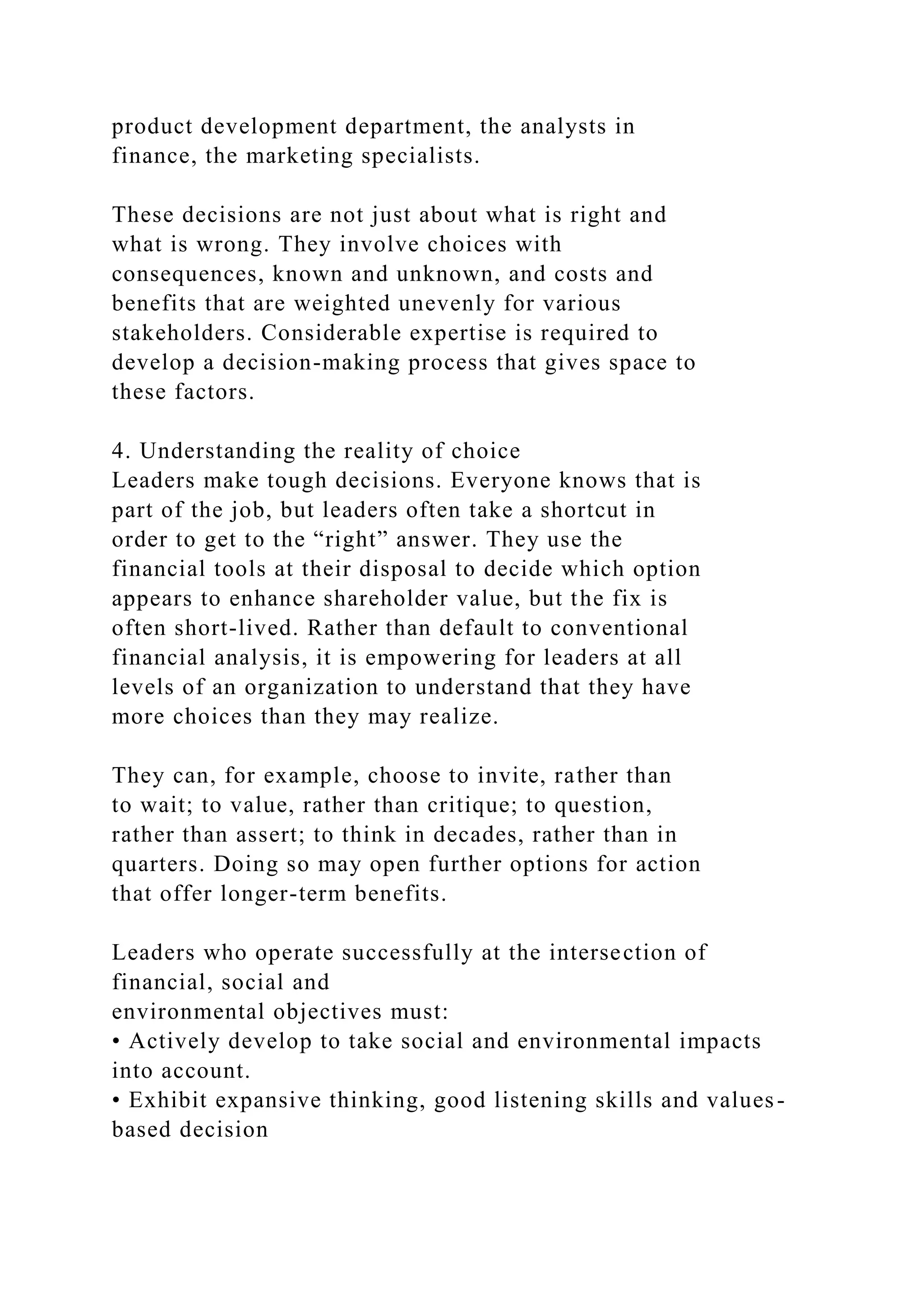 product development department, the analysts in
finance, the marketing specialists.
These decisions are not just about what is right and
what is wrong. They involve choices with
consequences, known and unknown, and costs and
benefits that are weighted unevenly for various
stakeholders. Considerable expertise is required to
develop a decision-making process that gives space to
these factors.
4. Understanding the reality of choice
Leaders make tough decisions. Everyone knows that is
part of the job, but leaders often take a shortcut in
order to get to the “right” answer. They use the
financial tools at their disposal to decide which option
appears to enhance shareholder value, but the fix is
often short-lived. Rather than default to conventional
financial analysis, it is empowering for leaders at all
levels of an organization to understand that they have
more choices than they may realize.
They can, for example, choose to invite, rather than
to wait; to value, rather than critique; to question,
rather than assert; to think in decades, rather than in
quarters. Doing so may open further options for action
that offer longer-term benefits.
Leaders who operate successfully at the intersection of
financial, social and
environmental objectives must:
• Actively develop to take social and environmental impacts
into account.
• Exhibit expansive thinking, good listening skills and values-
based decision
 